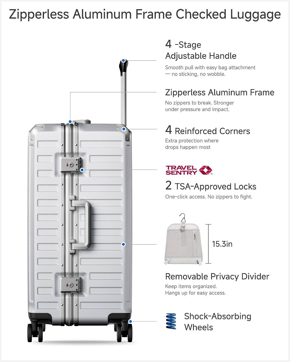 Zipperless Aluminum Frame Checked Luggage

- 4-Stage Adjustable Handle: Smooth pull with easy bag attachment, no sticking, no wobble.
- Zipperless Aluminum Frame: No zippers to break. Stronger under pressure and impact.
- 4 Reinforced Corners: Extra protection where drops happen most.
- TRAVEL SENTRY 2 TSA-Approved Locks: One-click access. No zippers to fight.
- 15.3in Removable Privacy Divider: Keep items organized. Hangs up for easy access.
- Shock-Absorbing Wheels