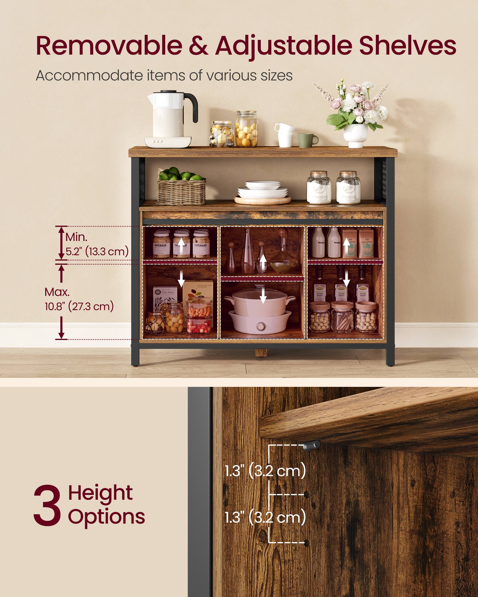 Removable & Adjustable Shelves Accommodate items of various sizes  
Min. 5.2" (13.3 cm)  
Max. 10.8" (27.3 cm)  

3 Height Options  
1.3" (3.2 cm)  
1.3" (3.2 cm)