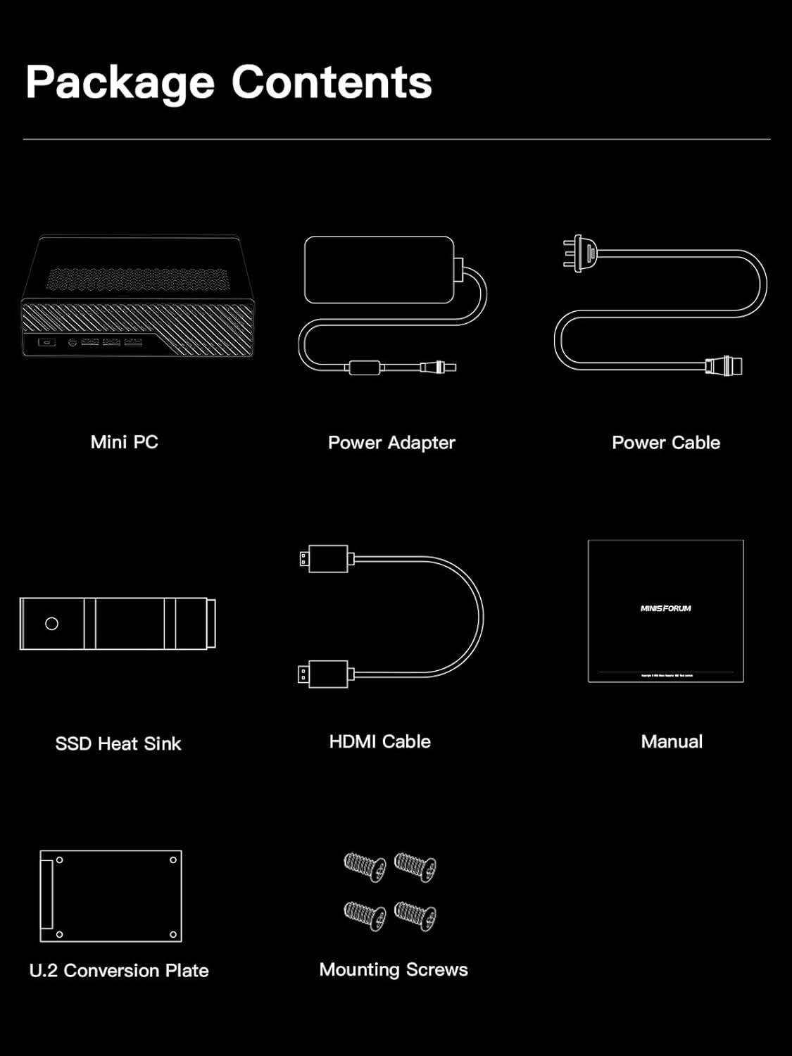 Package Contents

- Mini PC
- Power Adapter
- Power Cable
- SSD Heat Sink
- HDMI Cable
- Manual
- U.2 Conversion Plate
- Mounting Screws