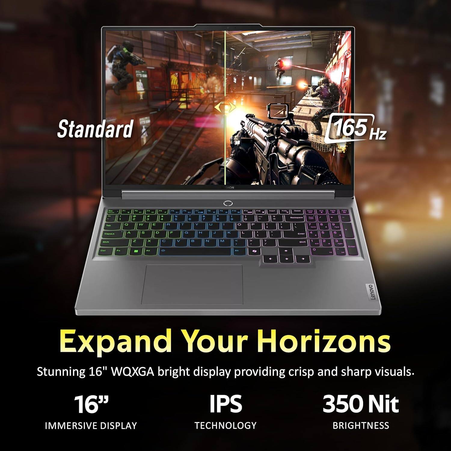 Standard 165 Hz

Lenovo

Expand Your Horizons

Stunning 16" WQXGA bright display providing crisp and sharp visuals.

16" IMMERSIVE DISPLAY

IPS TECHNOLOGY

350 Nit BRIGHTNESS
