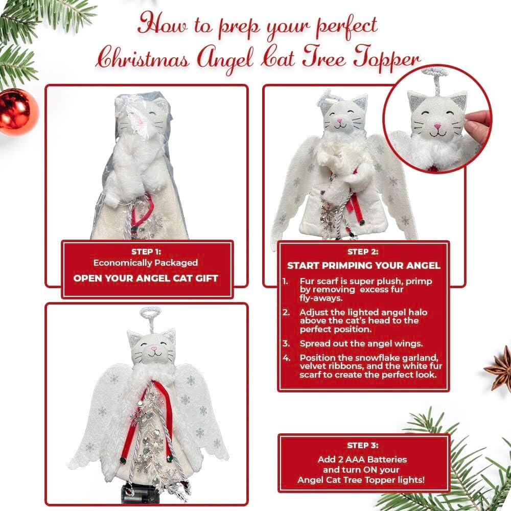 How to prep your perfect Christmas Angel Cat Tree Topper

STEP 1: Economically Packaged  
OPEN YOUR ANGEL CAT GIFT

STEP 2: START PRIMPING YOUR ANGEL  
1. Fur scarf is super plush, primp by removing excess fur fly-aways.  
2. Adjust the lighted angel halo above the cat's head to the perfect position.  
3. Spread out the angel wings.  
4. Position the snowflake garland, velvet ribbons, and the white fur scarf to create the perfect look.

STEP 3: Add 2 AAA Batteries and turn ON your Angel Cat Tree Topper lights!