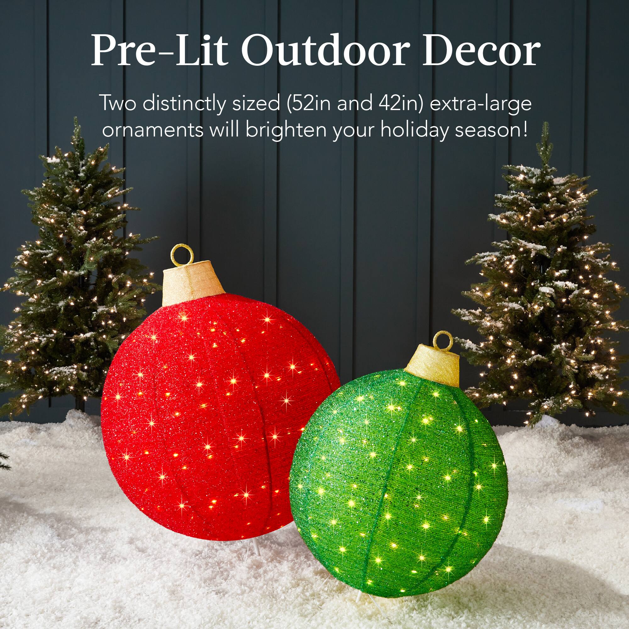 Pre-Lit Outdoor Decor

Two distinctly sized (52in and 42in) extra-large ornaments will brighten your holiday season!