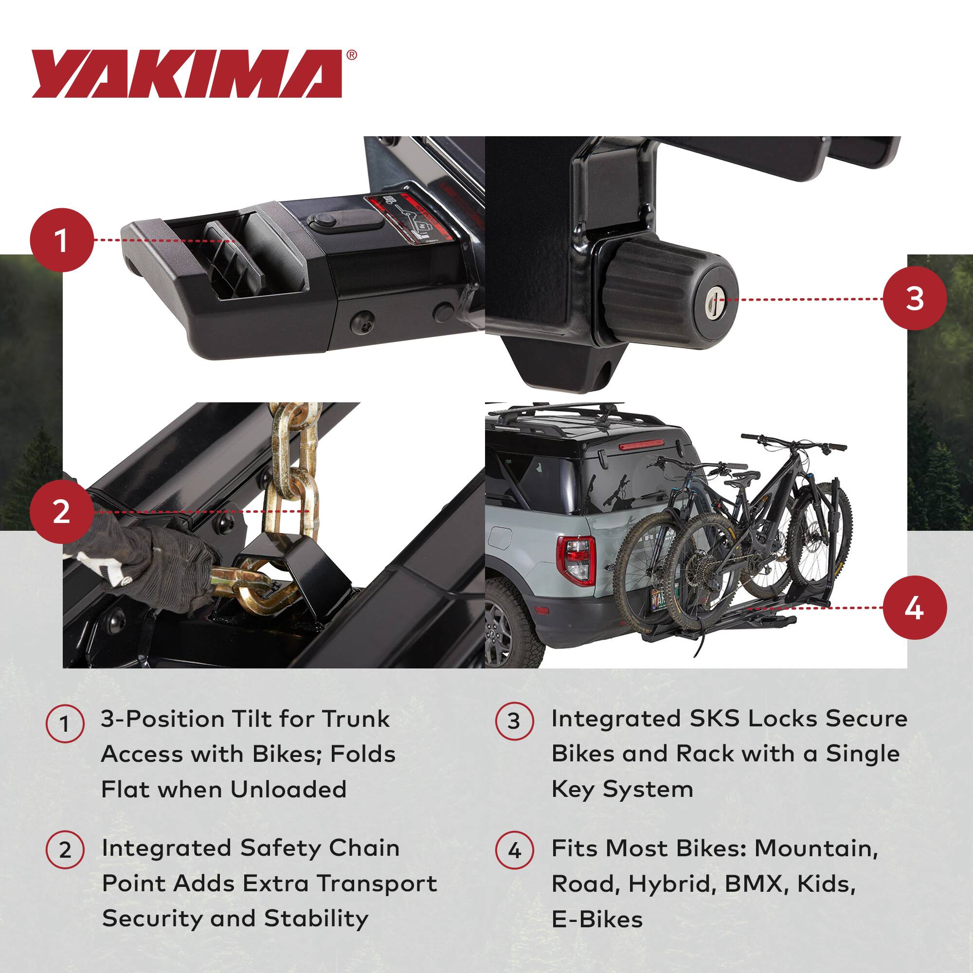 YAKIMA 1 3 2 4 1 3-Position Tilt for Trunk Access with Bikes; Folds Flat when Unloaded 3 Integrated SKS Locks Secure Bikes and Rack with a Single Key System 2 Integrated Safety Chain Point Adds Extra Transport Security and Stability 4 Fits Most Bikes: Mountain, Road, Hybrid, BMX, Kids, E-Bikes