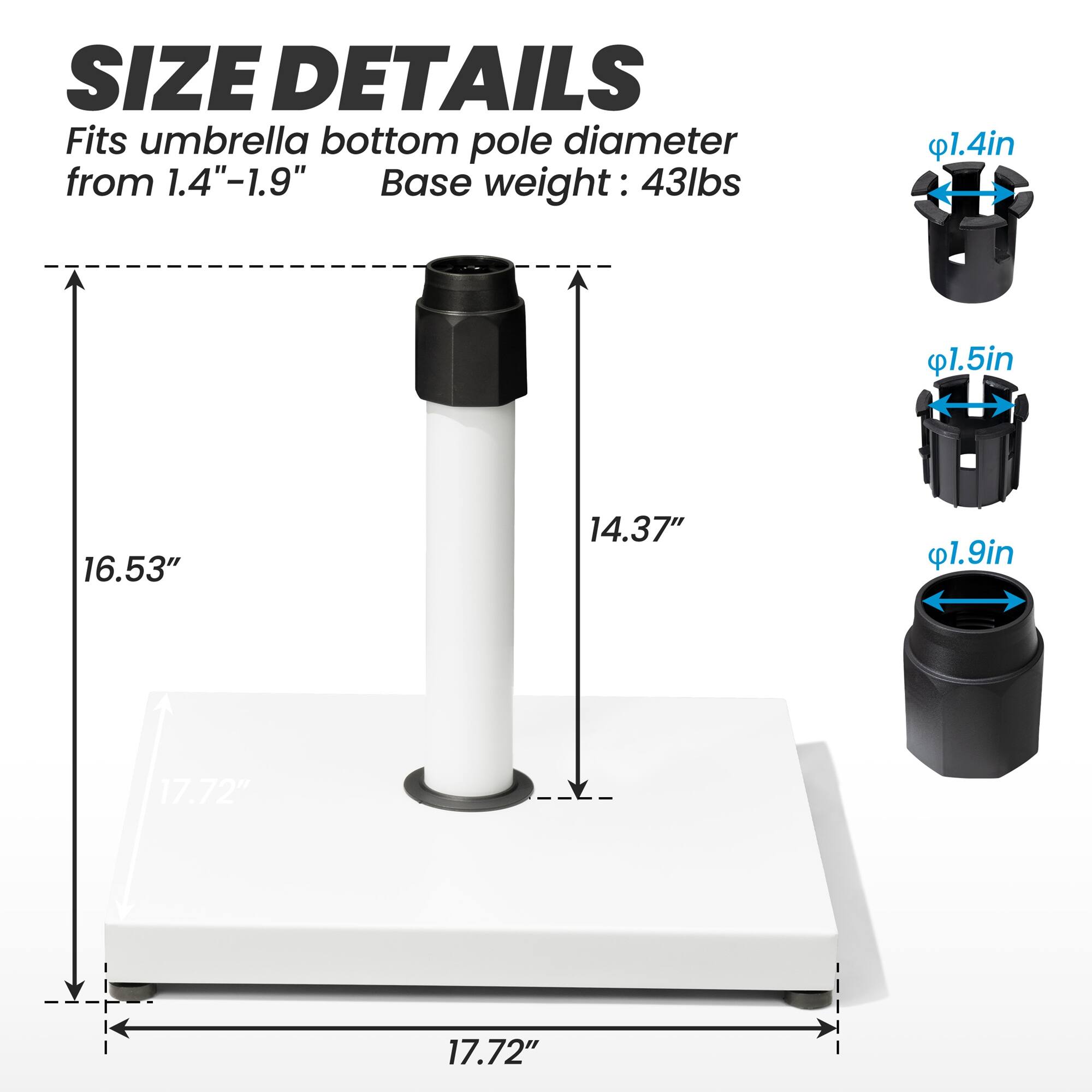 **SIZE DETAILS**

Fits umbrella bottom pole diameter from 1.4"-1.9"

Base weight: 43lbs

- 1.4in
- 1.5in
- 1.9in

- 16.53"
- 14.37"
- 17.72"

- 17.72"