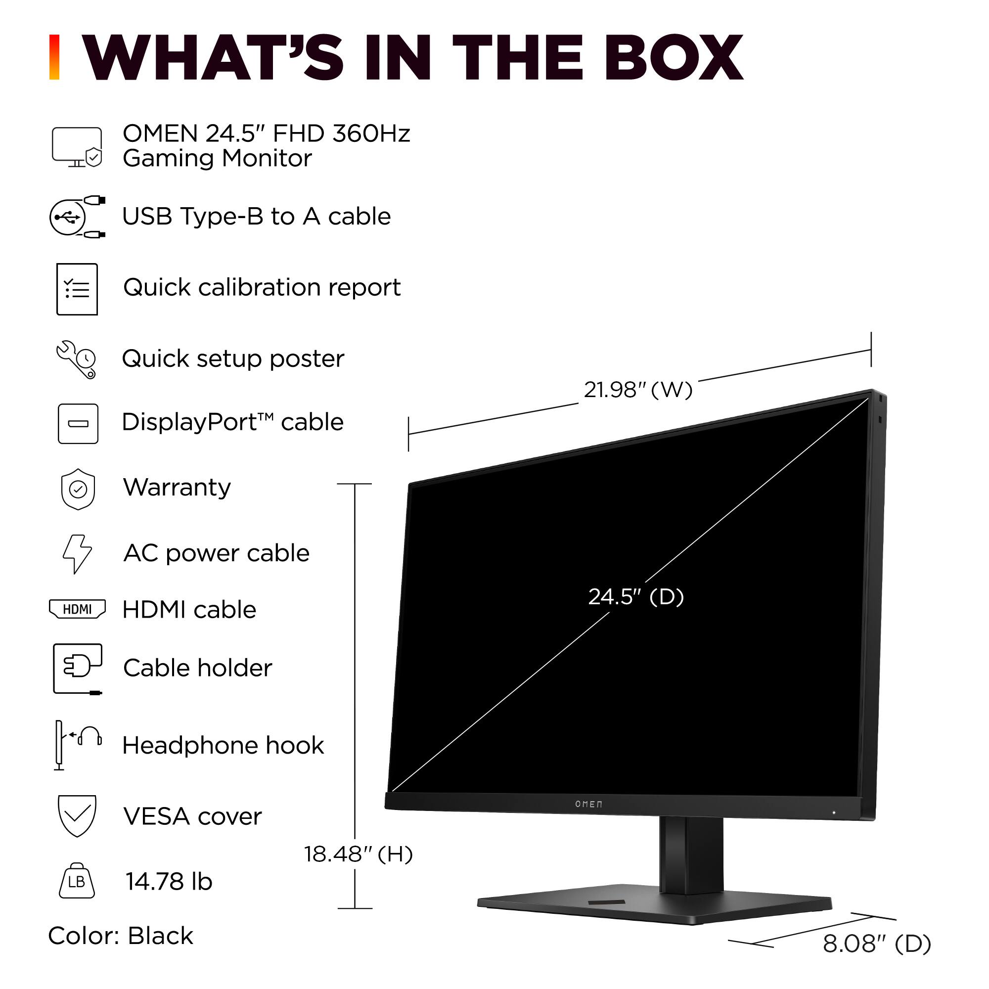 I WHAT'S IN THE BOX OMEN 24.5" FHD 360Hz Gaming Monitor USB Type-B to A cable Quick calibration report Quick setup poster DisplayPort™ cable Warranty AC power cable HDMI cable Cable holder Headphone hook VESA cover 14.78 lb Color: Black
