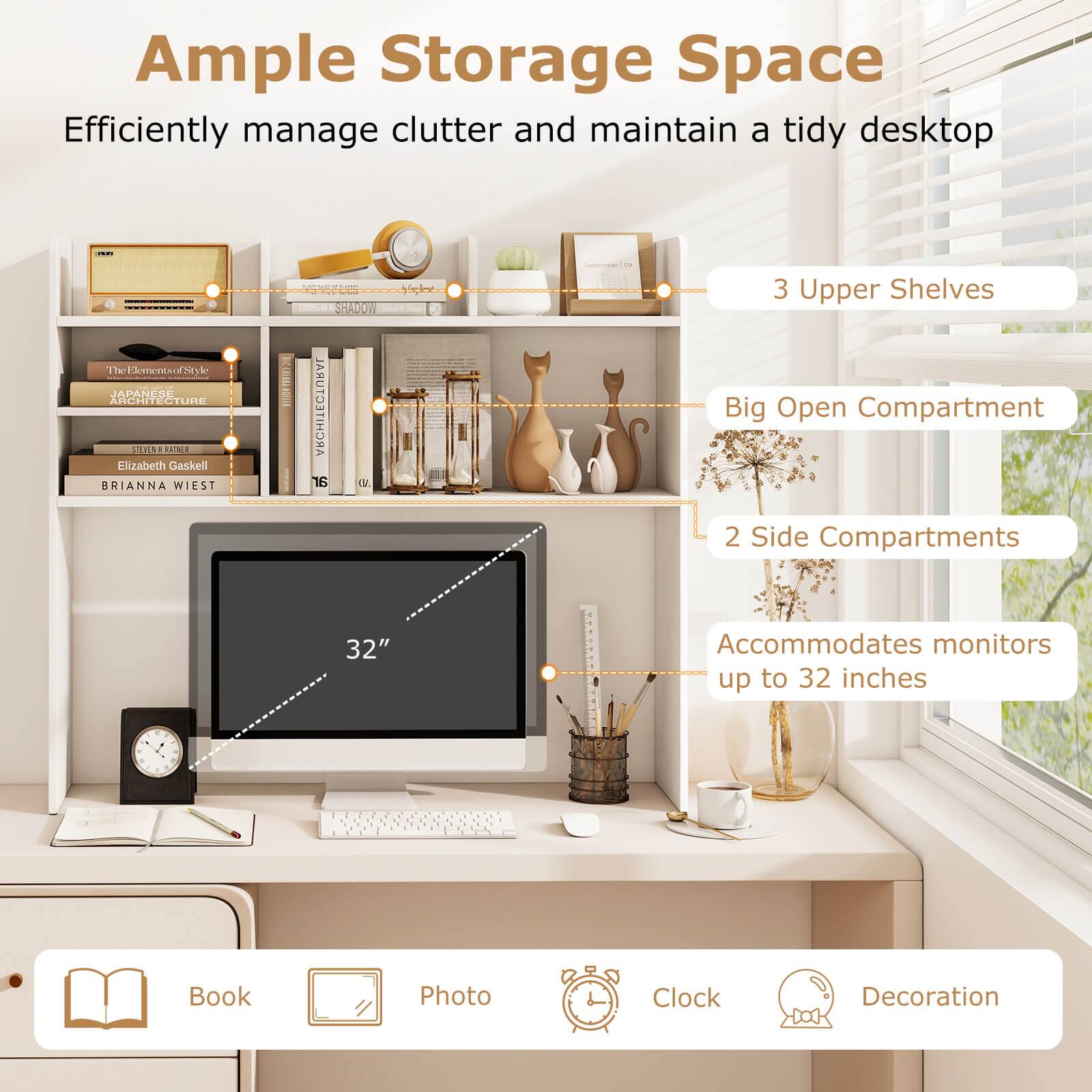 Ample Storage Space  
Efficiently manage clutter and maintain a tidy desktop  

3 Upper Shelves  
Big Open Compartment  
2 Side Compartments  
Accommodates monitors up to 32 inches  

Book  
Photo  
Clock  
Decoration