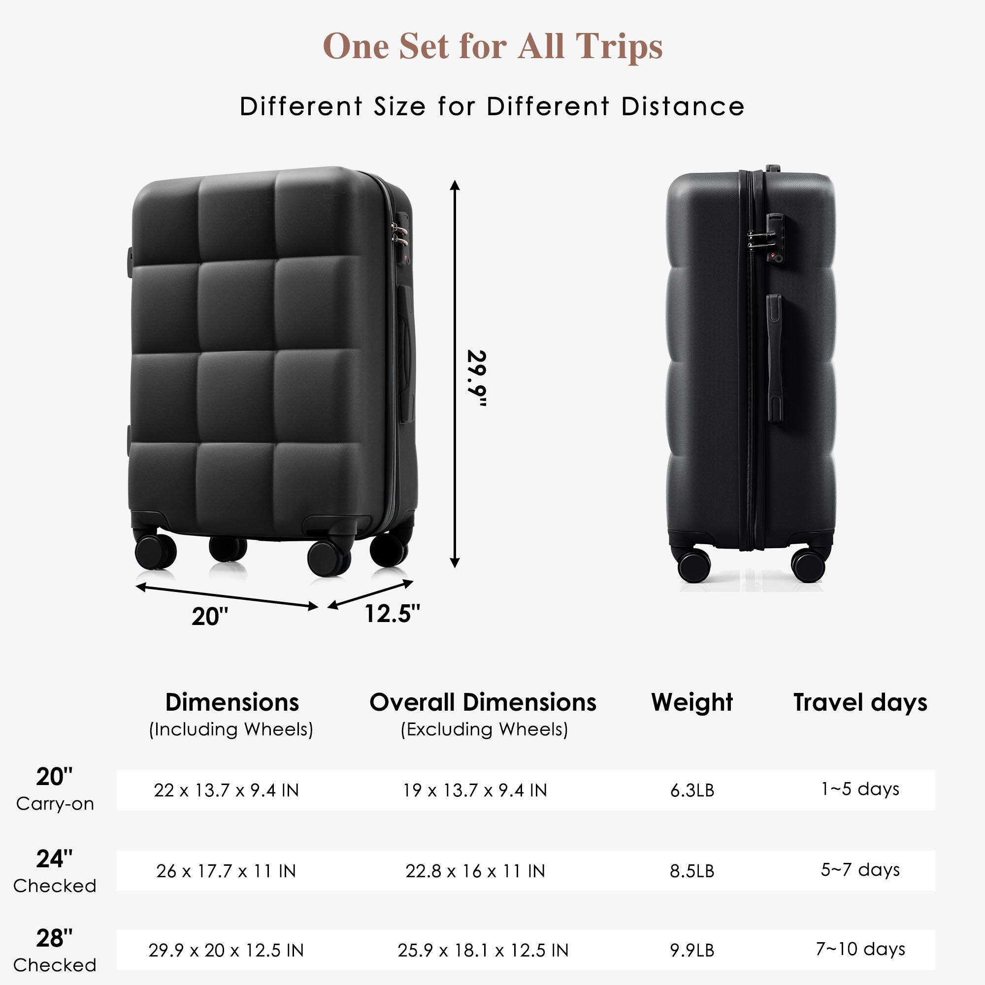 One Set for All Trips  
Different Size for Different Distance  

Dimensions (Including Wheels) | Overall Dimensions (Excluding Wheels) | Weight | Travel days  
--- | --- | --- | ---  
20" Carry-on | 22 x 13.7 x 9.4 IN | 19 x 13.7 x 9.4 IN | 6.3LB | 1-5 days  
24" Checked | 26 x 17.7 x 11 IN | 22.8 x 16 x 11 IN | 8.5LB | 5-7 days  
28" Checked | 29.9 x 20 x 12.5 IN | 25.9 x 18.1 x 12.5 IN | 9.9LB | 7-10 days