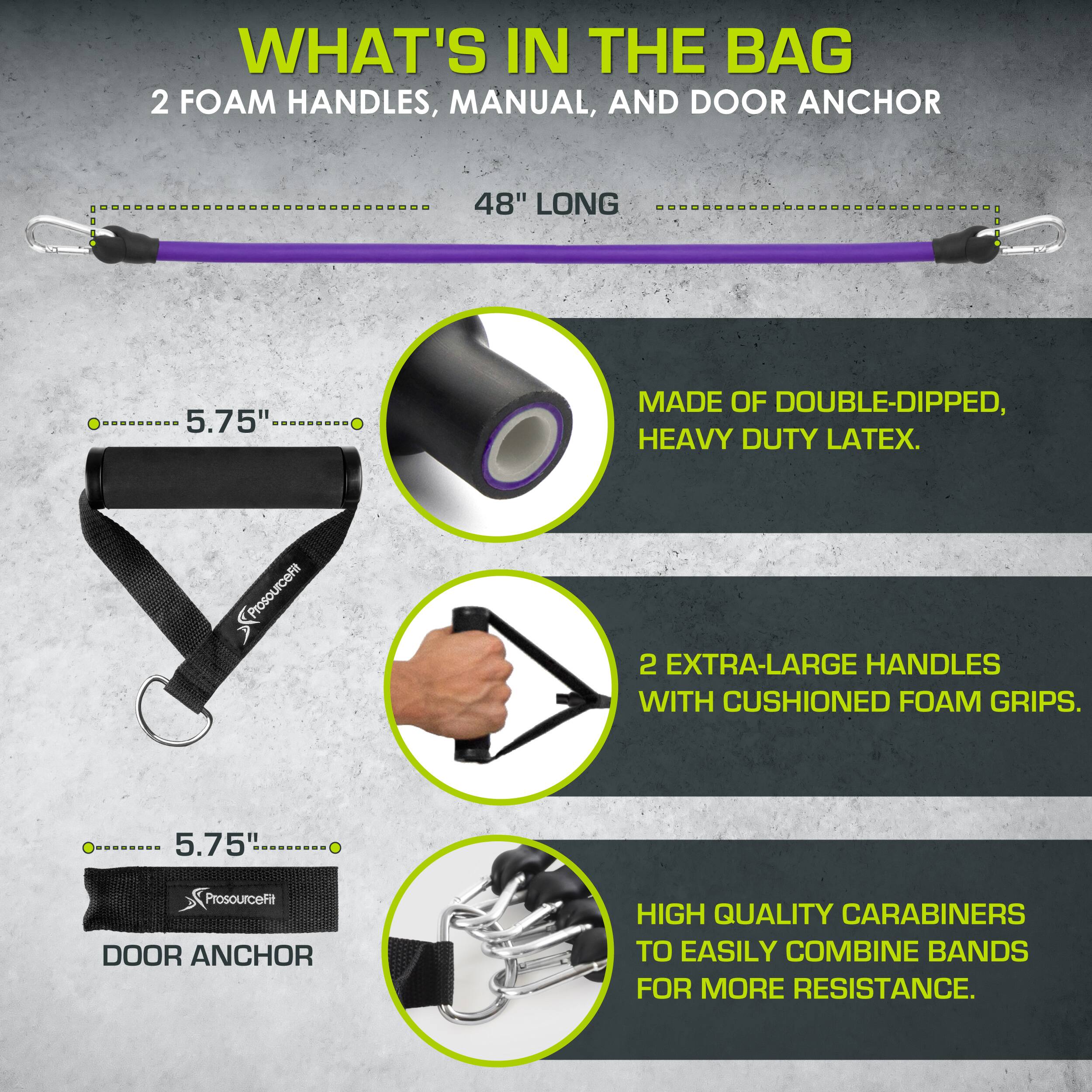 WHAT'S IN THE BAG: 2 FOAM HANDLES, MANUAL, AND DOOR ANCHOR

48" LONG

5.75"

MADE OF DOUBLE-DIPPED, HEAVY DUTY LATEX.

ProsourceFit

2 EXTRA-LARGE HANDLES WITH CUSHIONED FOAM GRIPS.

5.75"

ProsourceFit DOOR ANCHOR

HIGH QUALITY CARABINERS TO EASILY COMBINE BANDS FOR MORE RESISTANCE.
