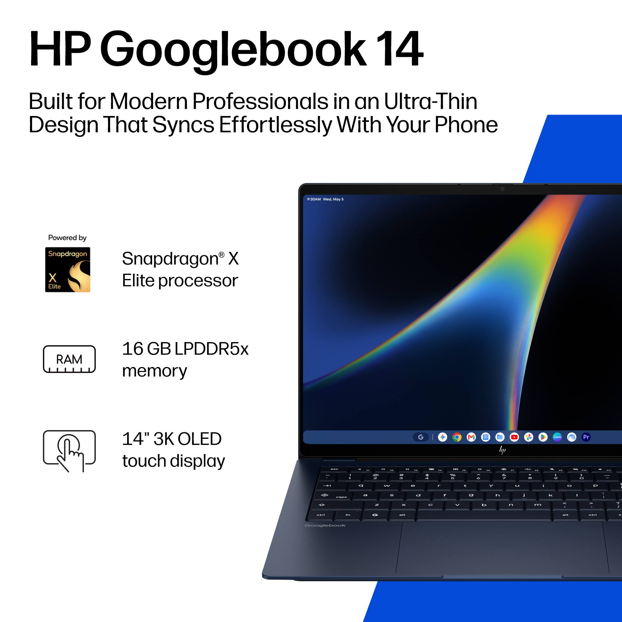 HP Googlebook 14  
Built for Modern Professionals in an Ultra-Thin Design That Syncs Effortlessly With Your Phone

- Powered by Snapdragon X Elite processor
- 16 GB LPDDR5x memory
- 14" 3K OLED touch display