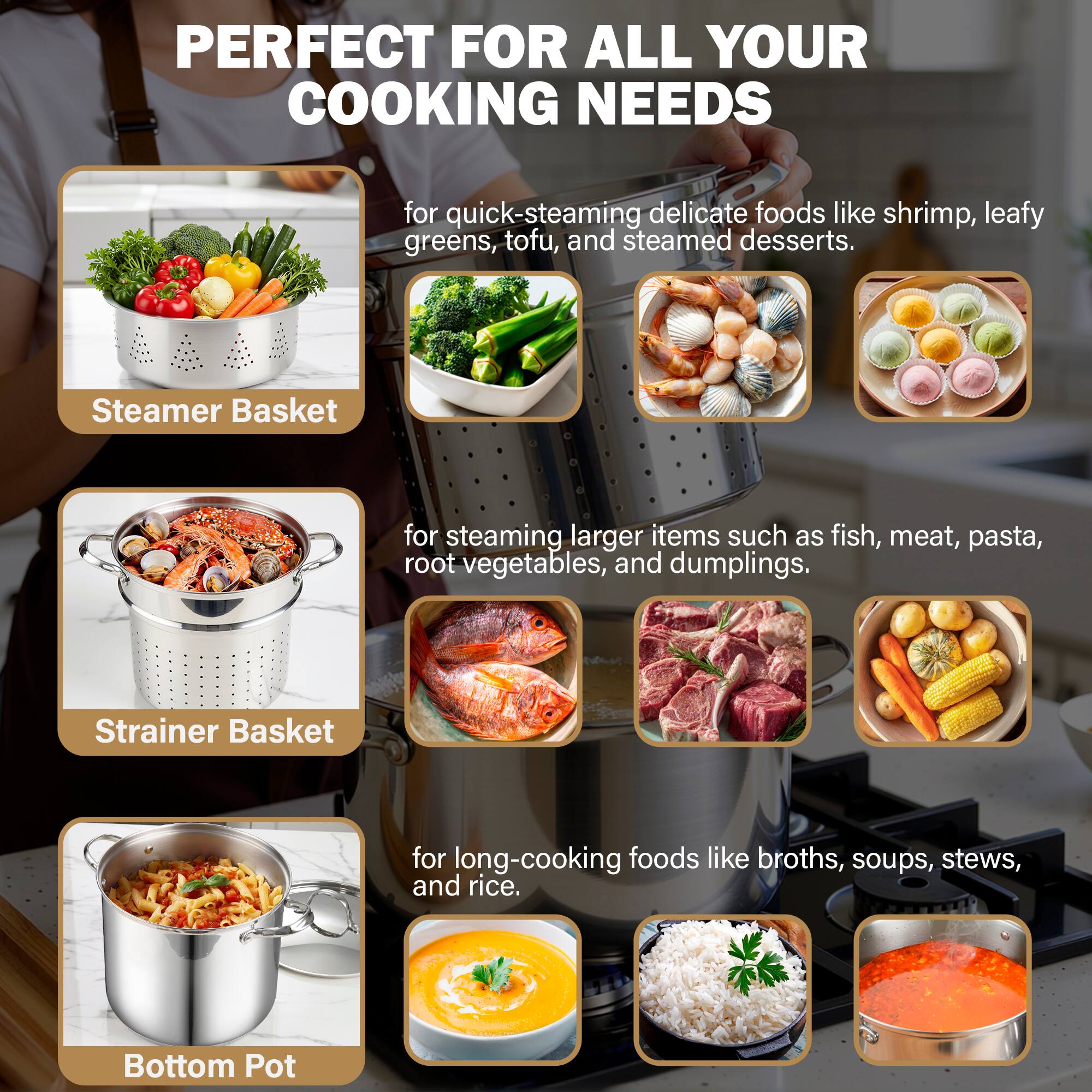 PERFECT FOR ALL YOUR COOKING NEEDS

for quick-steaming delicate foods like shrimp, leafy greens, tofu, and steamed desserts.

Steamer Basket

for steaming larger items such as fish, meat, pasta, root vegetables, and dumplings.

Strainer Basket

for long-cooking foods like broths, soups, stews, and rice.

Bottom Pot