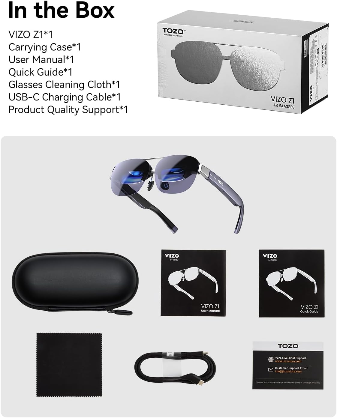 In the Box

VIZO Z1*1  
Carrying Case*1  
User Manual*1  
Quick Guide*1  
Glasses Cleaning Cloth*1  
USB-C Charging Cable*1  
Product Quality Support*1  

TOZO VIZO ZI AR GLASSES  

VIZO by TOZO  

TOZO  
7x24 Live-Chat Support  
www.tozostore.com  
Customer Support Email  
info@tozastore.com