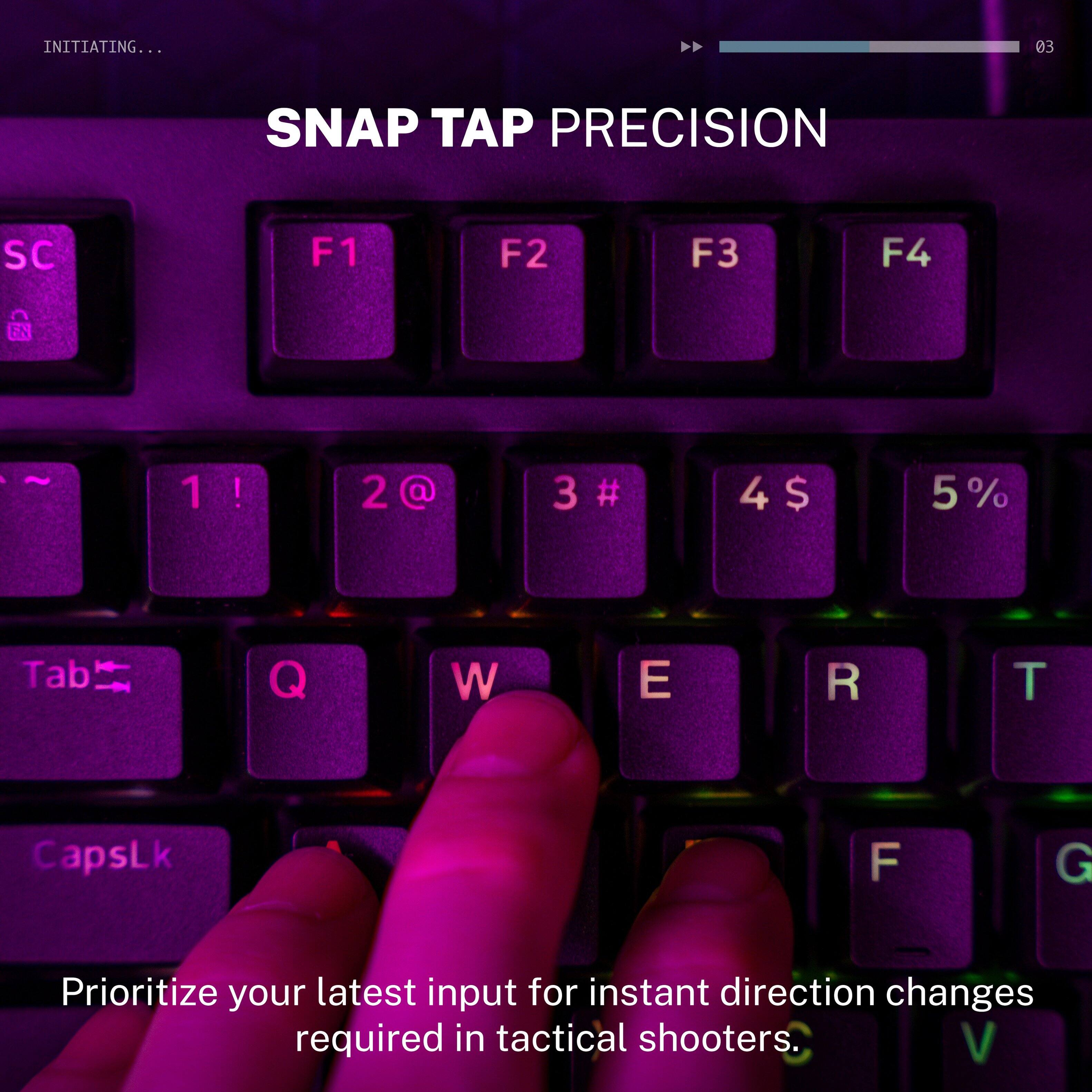 INITIATING...  
SNAP TAP PRECISION  
SC F1 F2 F3 F4  
1! 2@ 3# 4$ 5%  
Tab Q W E R T  
CapsLk F G  

Prioritize your latest input for instant direction changes required in tactical shooters.