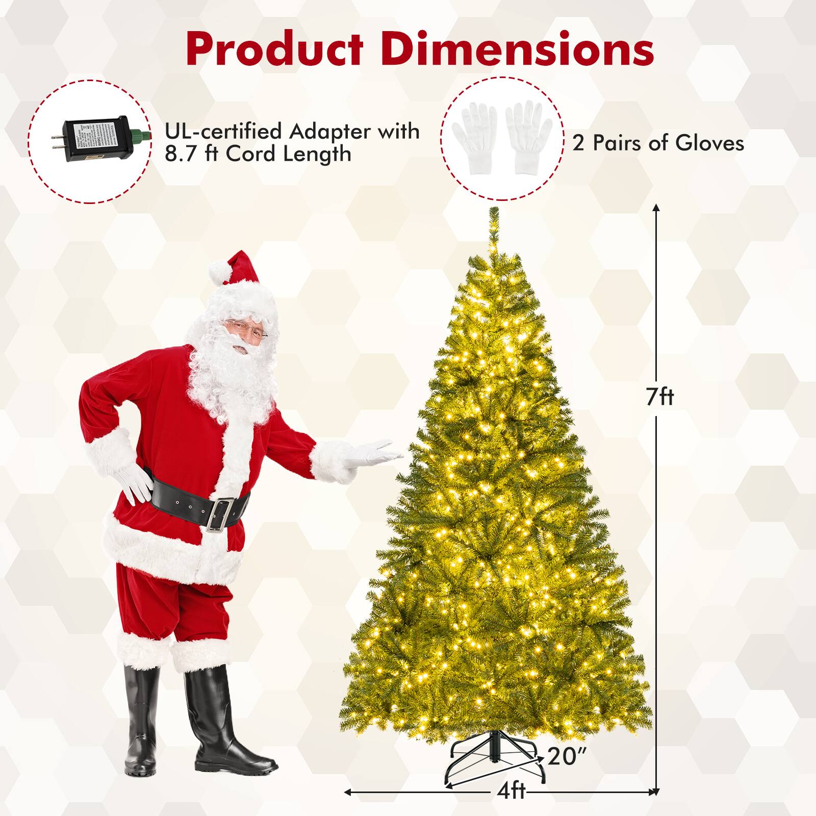 Product Dimensions

- UL-certified Adapter with 8.7 ft Cord Length
- 2 Pairs of Gloves
- 7ft (Height of the tree)
- 4ft (Base width of the tree)
- 20" (Diameter of the tree base)