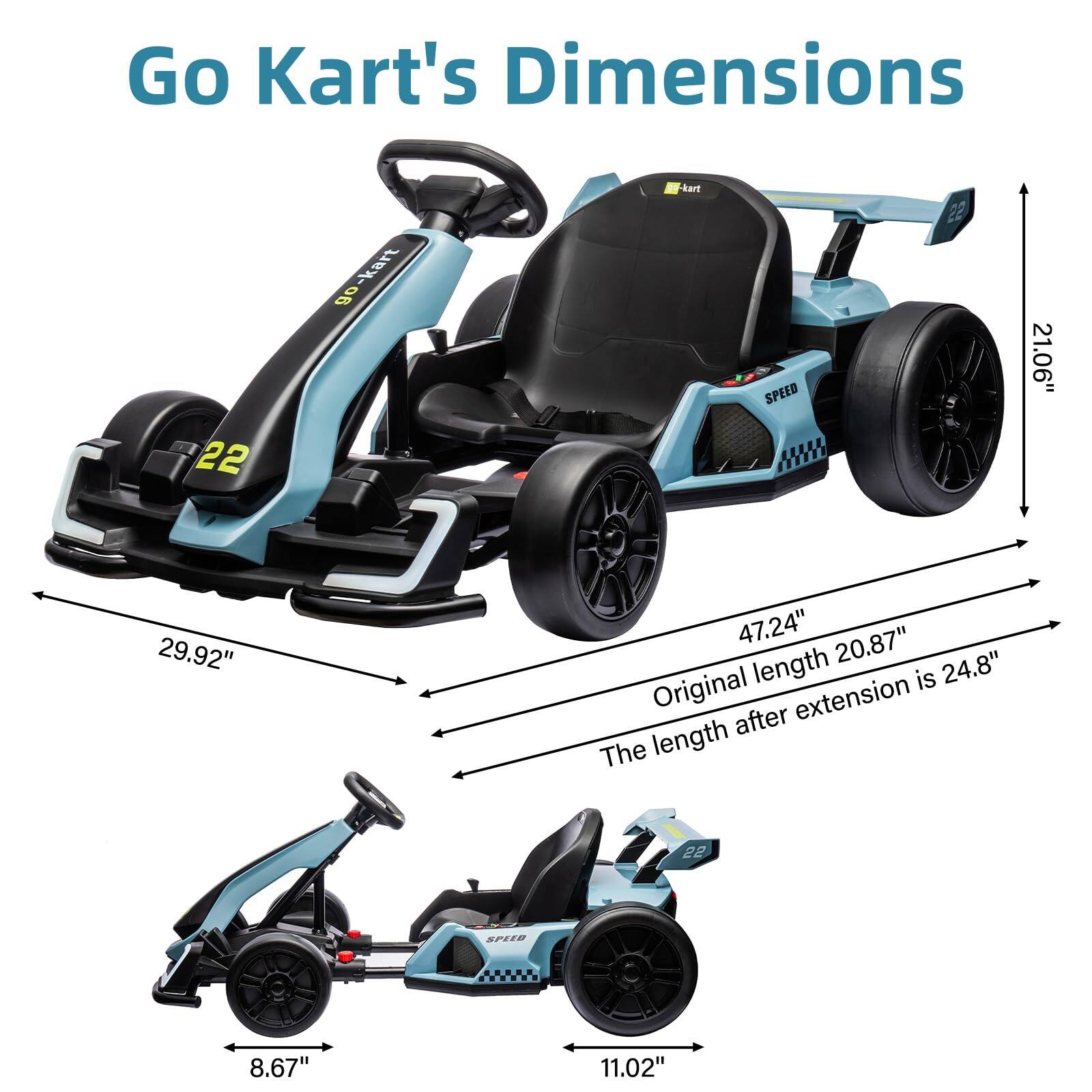 Go Kart's Dimensions

- Width: 29.92"
- Height: 21.06"
- Original Length: 20.87"
- Length after extension: 24.8"
- Wheelbase: 47.24"
- Seat Height: 8.67"
- Seat Width: 11.02"