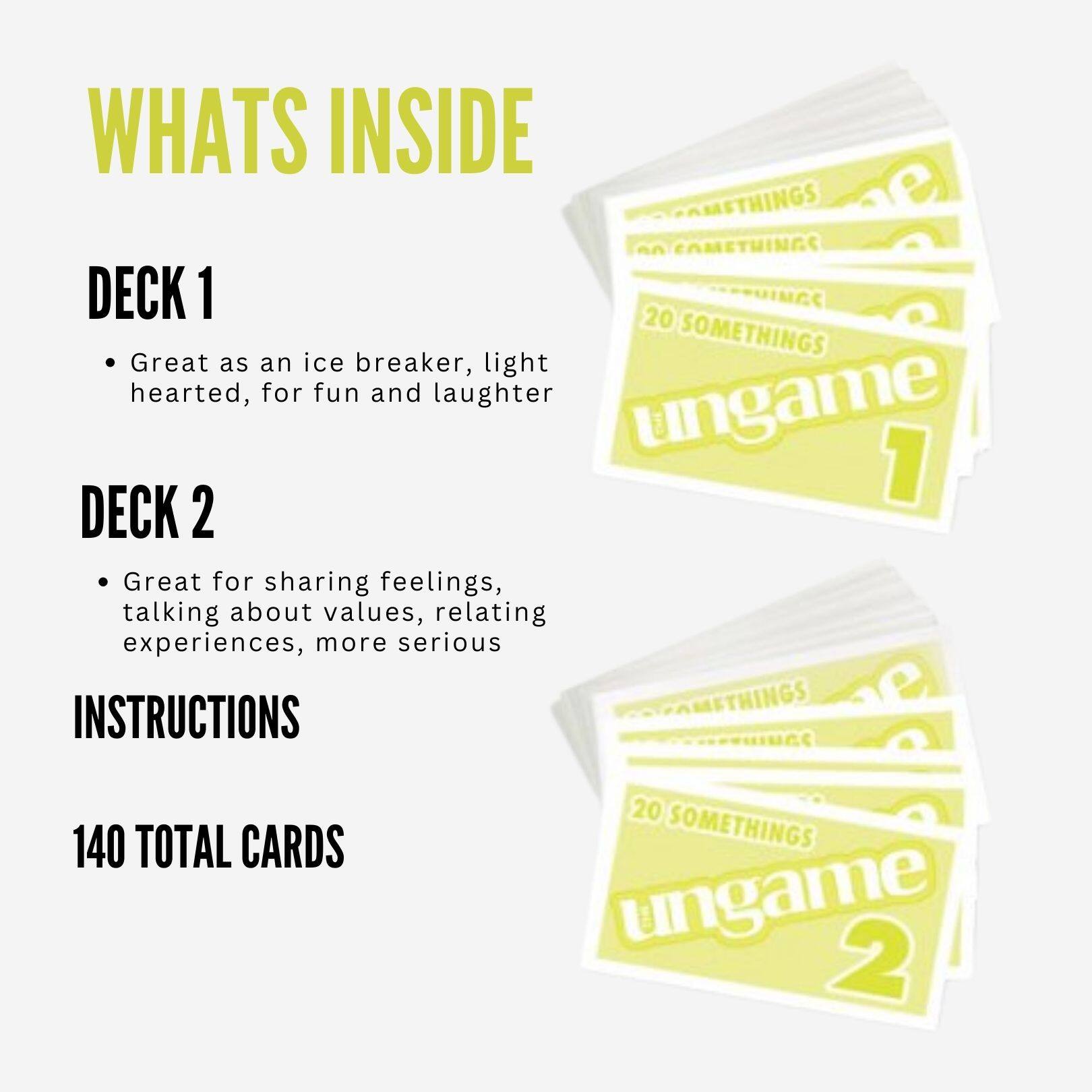 WHATS INSIDE

DECK 1
- Great as an ice breaker, light hearted, for fun and laughter

DECK 2
- Great for sharing feelings, talking about values, relating experiences, more serious

INSTRUCTIONS

140 TOTAL CARDS