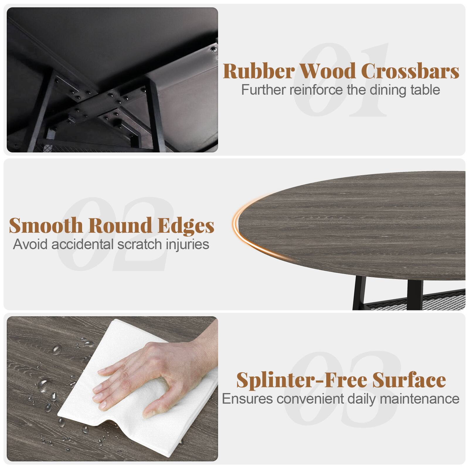 Rubber Wood Crossbars  
Further reinforce the dining table  

Smooth Round Edges  
Avoid accidental scratch injuries  

Splinter-Free Surface  
Ensures convenient daily maintenance