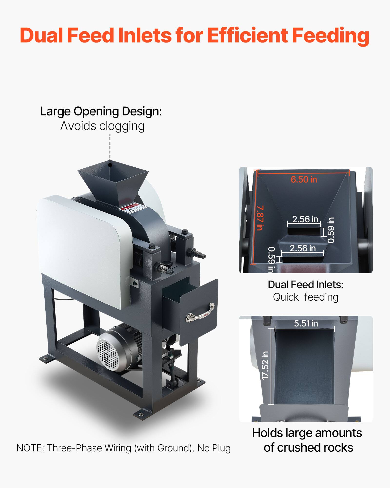 Dual Feed Inlets for Efficient Feeding

Large Opening Design: Avoids clogging

6.50 in
7.87 in
2.56 in
0.59 in
2.56 in
0.59 in

Dual Feed Inlets: Quick feeding

5.51 in
17.52 in

NOTE: Three-Phase Wiring (with Ground), No Plug

Holds large amounts of crushed rocks
