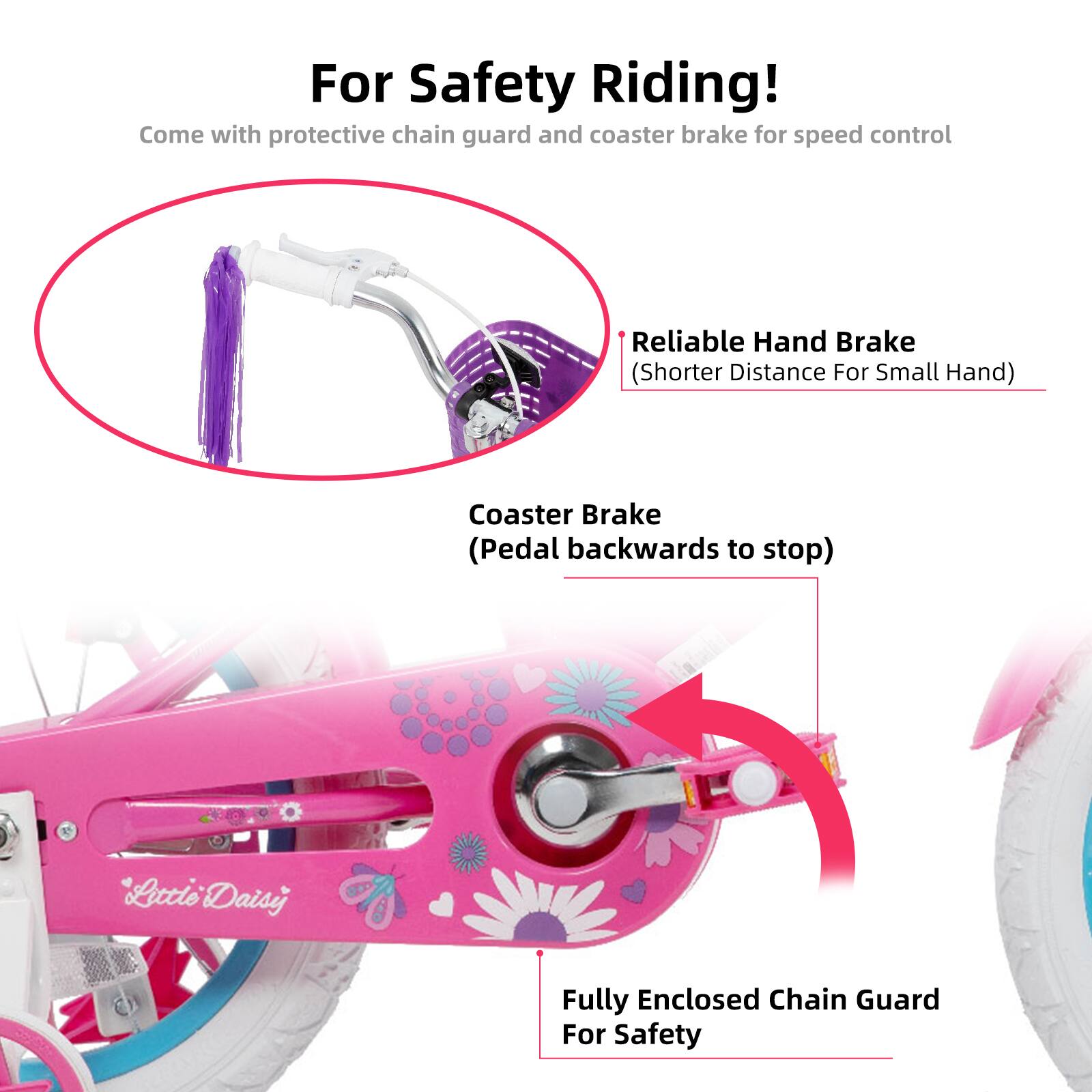 For Safety Riding!  
Come with protective chain guard and coaster brake for speed control  

- Reliable Hand Brake (Shorter Distance For Small Hand)  
- Coaster Brake (Pedal backwards to stop)  
- Fully Enclosed Chain Guard For Safety
