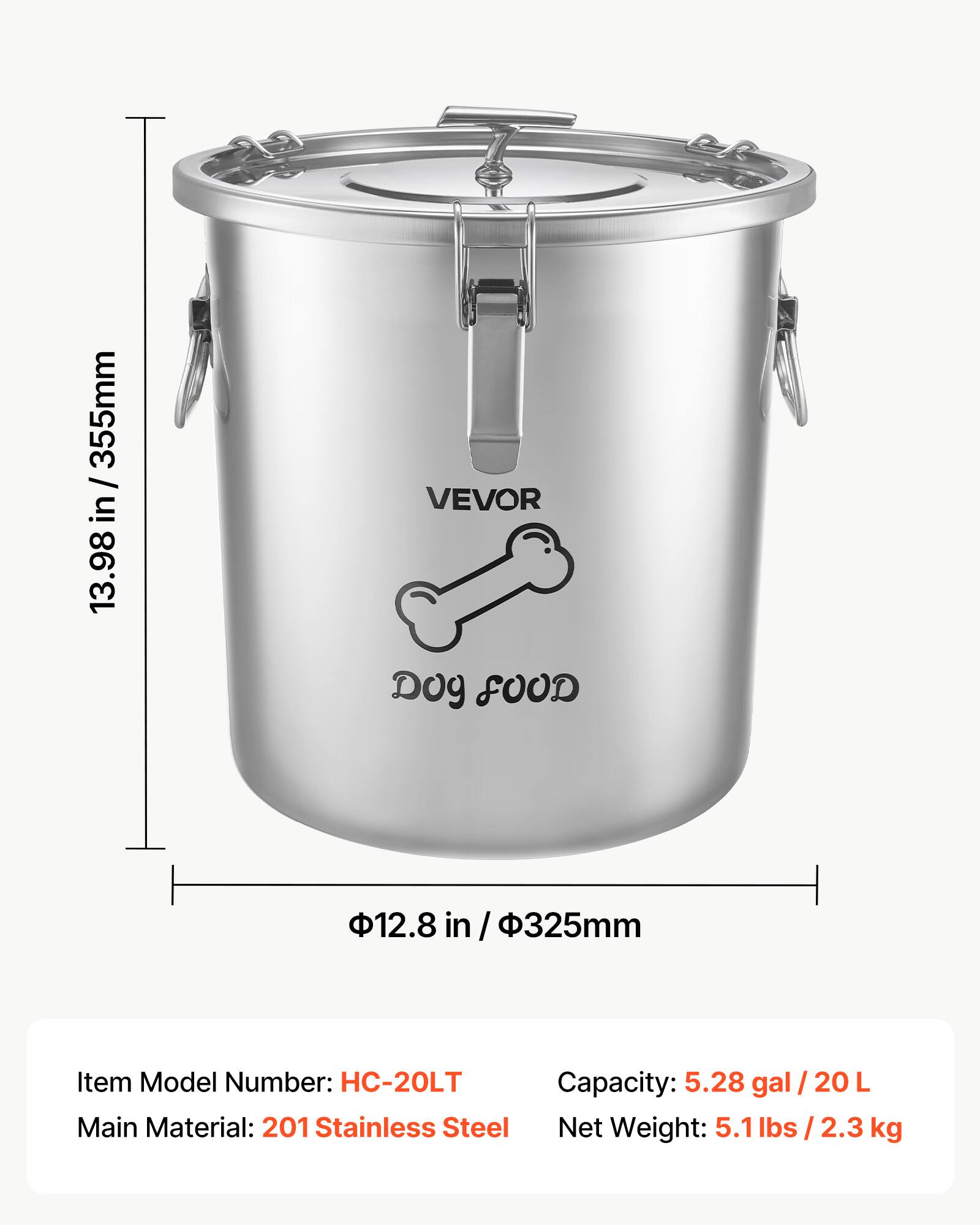 13.98 in / 355mm

VEVOR Dog FOOD

12.8 in / 325mm

Item Model Number: HC-20LT

Capacity: 5.28 gal / 20 L

Main Material: 201 Stainless Steel

Net Weight: 5.1 lbs / 2.3 kg