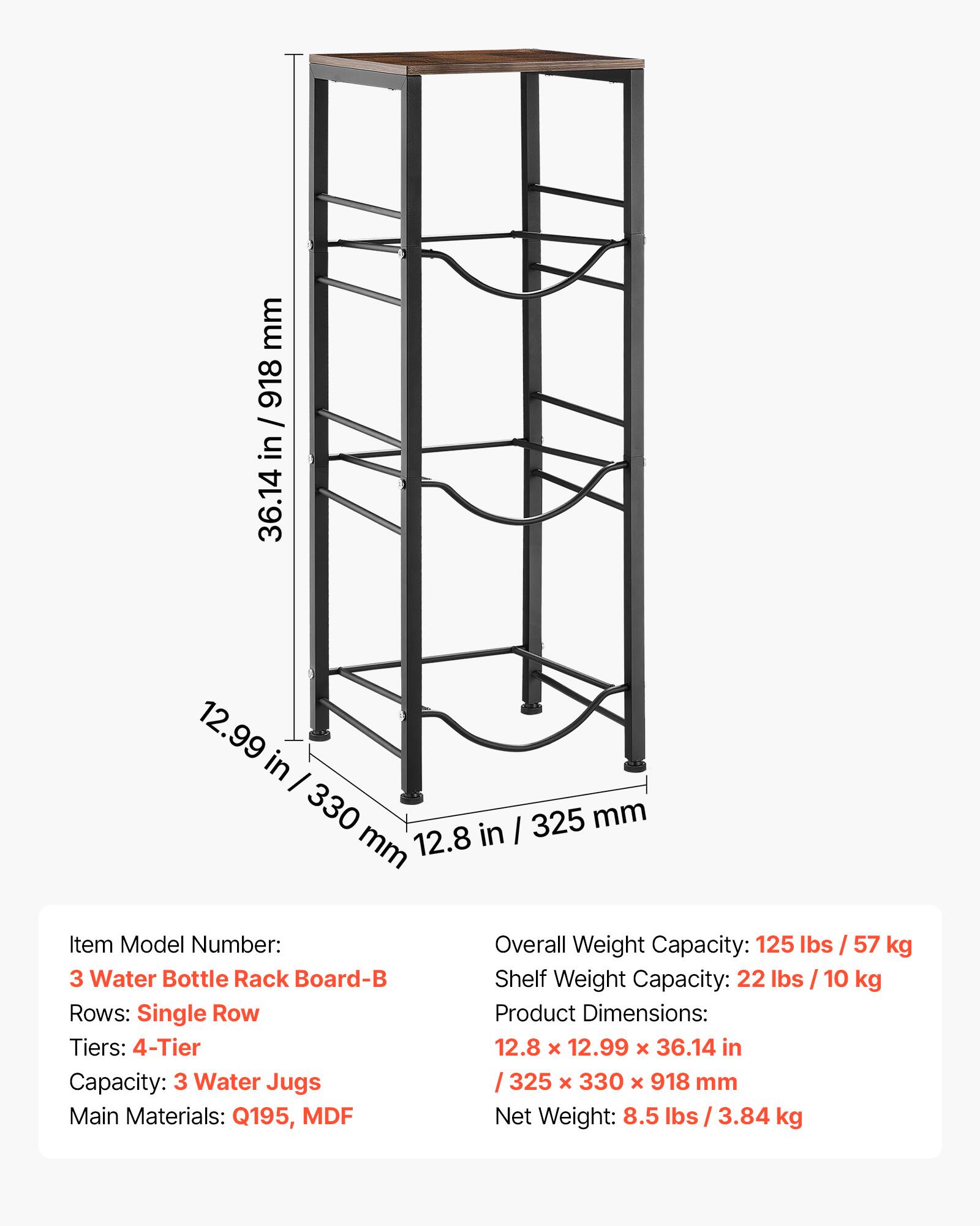 mm 918 / in 36.14 12.99 in I 330 in I 325 mm mm 12.8

Item Model Number: 3 Water Bottle Rack Board-B

Rows: Single Row

Tiers: 4-Tier

Capacity: 3 Water Jugs

Main Materials: Q195, MDF

Overall Weight Capacity: 125 lbs / 57 kg

Shelf Weight Capacity: 22 lbs / 10 kg

Product Dimensions: 12.8 x 12.99 x 36.14 in / 325 x 330 x 918 mm

Net Weight: 8.5 lbs / 3.84 kg