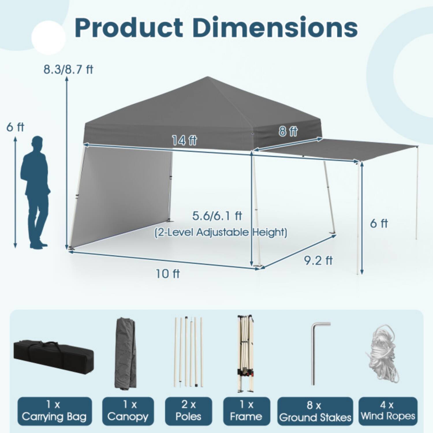 Product Dimensions:  
- 8.3/8.7 ft  
- 6 ft  
- 14 ft  
- 8 ft  
- 5.6/6.1 ft (2-Level Adjustable Height)  
- 6 ft  
- 10 ft  
- 9.2 ft  

Included Items:  
- 1 x Carrying Bag  
- 1 x Canopy  
- 2 x Poles  
- 1 x Frame  
- 8 x Ground Stakes  
- 4 x Wind Ropes