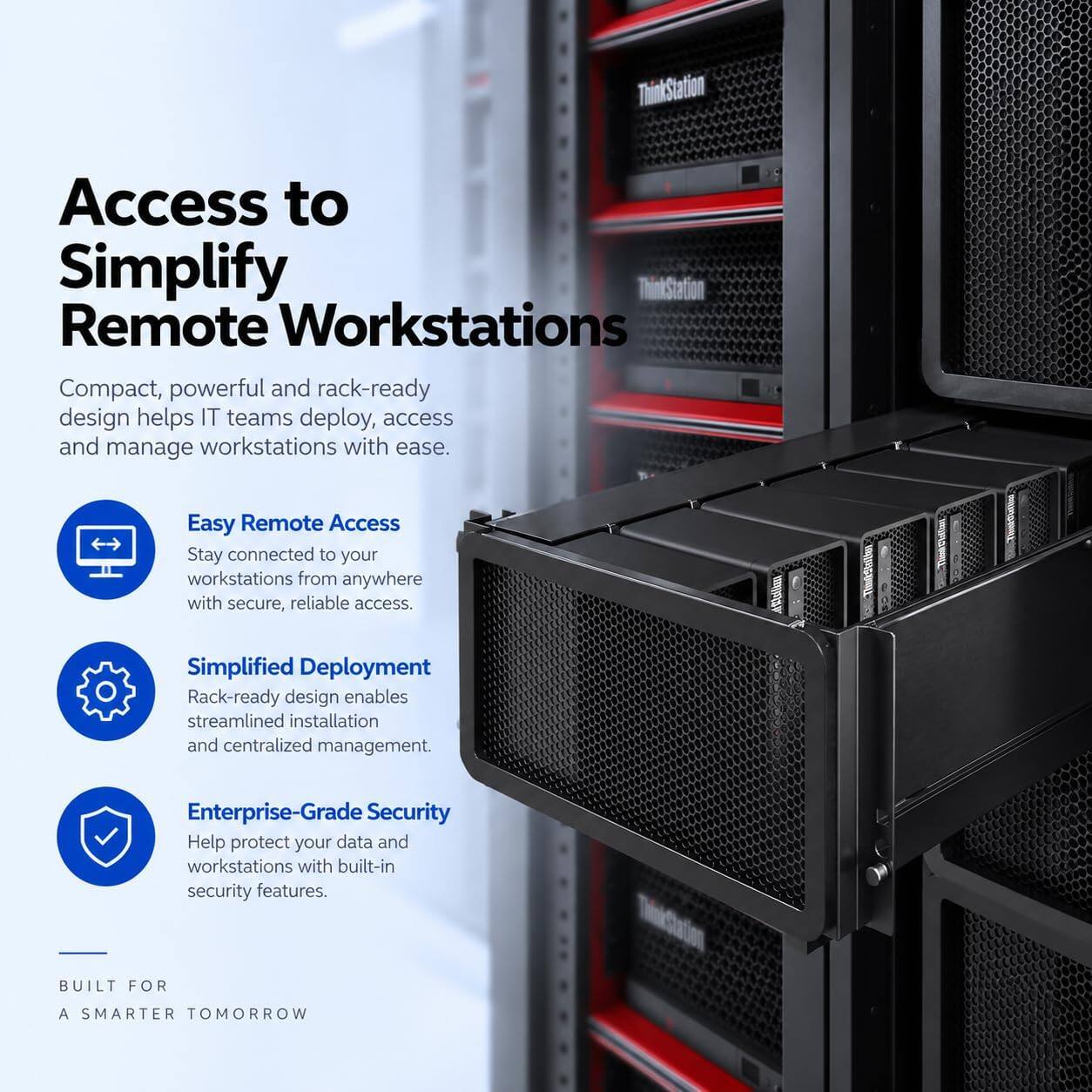 ThinkStation

Access to Simplify Remote Workstations

Compact, powerful and rack-ready design helps IT teams deploy, access and manage workstations with ease.

Easy Remote Access
Stay connected to your workstations from anywhere with secure, reliable access.

Simplified Deployment
Rack-ready design enables streamlined installation and centralized management.

Enterprise-Grade Security
Help protect your data and workstations with built-in security features.

BUILT FOR
A SMARTER TOMORROW