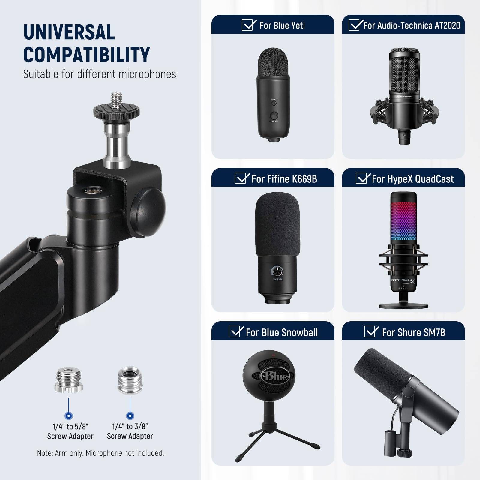 UNIVERSAL COMPATIBILITY  
Suitable for different microphones  

- For Blue Yeti  
- For Audio-Technica AT2020  
- For Fifine K669B  
- For HypeX QuadCast  
- For Blue Snowball  
- For Shure SM7B  

1/4" to 5/8" Screw Adapter  
1/4" to 3/8" Screw Adapter  

Note: Arm only. Microphone not included.