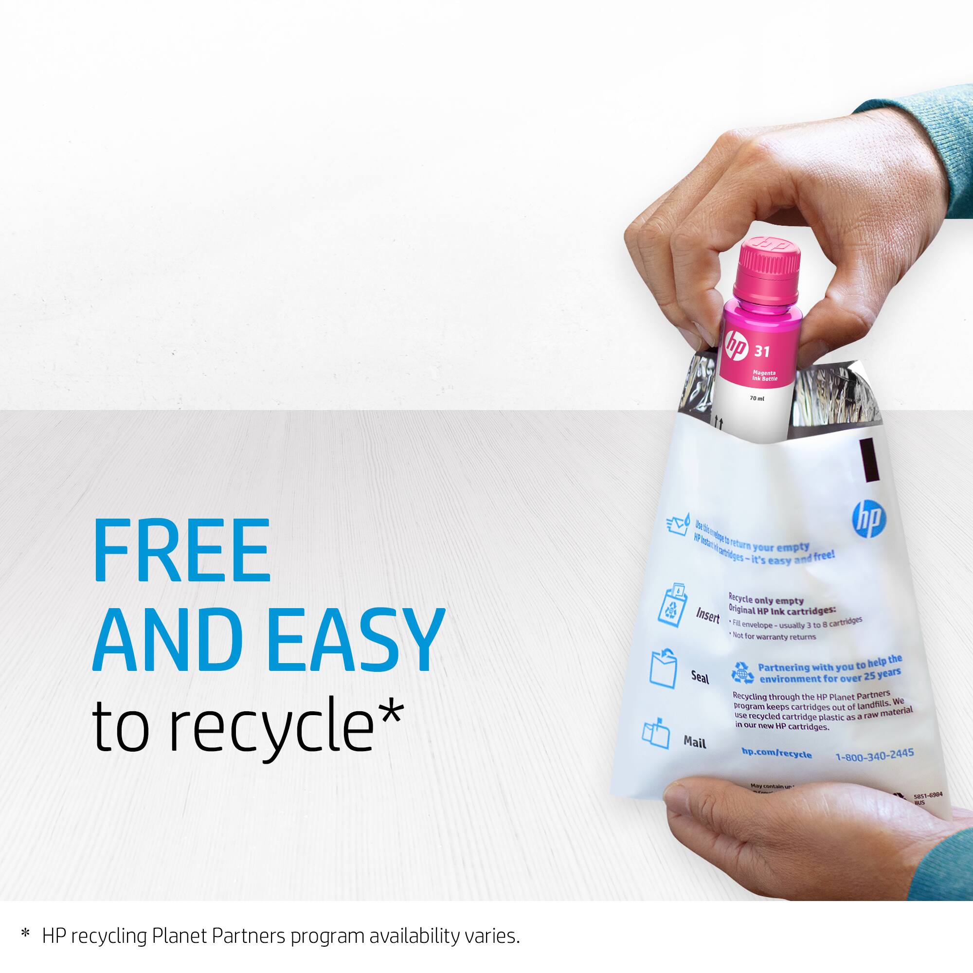FREE AND EASY to recycle*

hp 31 - FREE AND EASY to recycle*  
- Return your empty HP ink cartridges - it's easy and free!  
- Recycle only empty Original HP Ink cartridges:  
  - Not for warranty replacements  
  - Not for remanufactured, usually 3 to 8 cartridges  
- Partnering with you to help the environment for over 25 years  
- Recycling through the HP Planet Partners program keeps cartridges out of landfills. We use HP cartridge plastic as a raw material  
- Mail hp.com/recycle  
- 1-800-340-2445  

* HP recycling Planet Partners program availability varies.