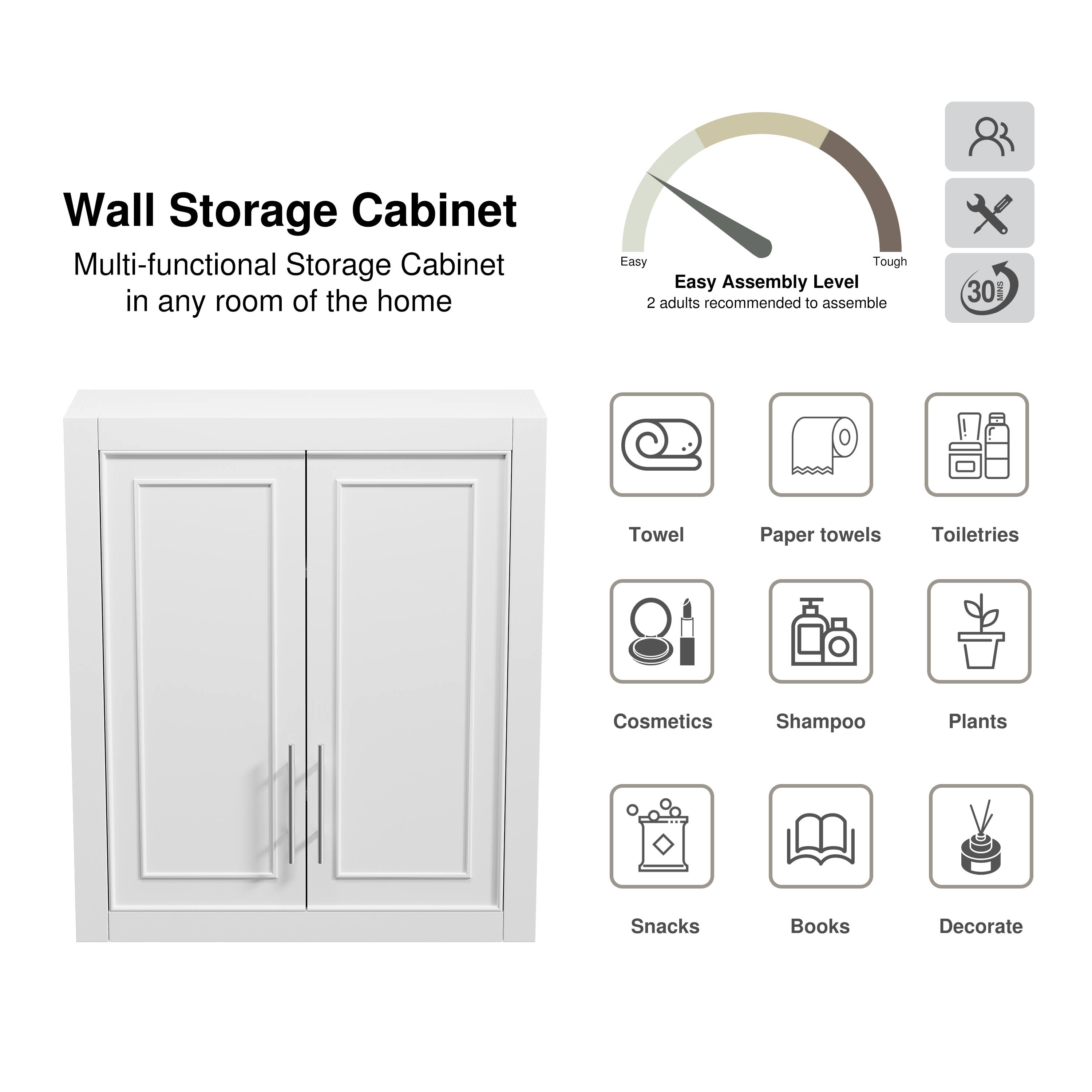 Wall Storage Cabinet  
Multi-functional Storage Cabinet in any room of the home  

Easy Assembly Level  
2 adults recommended to assemble  

Towel  
Paper towels  
Toiletries  
Cosmetics  
Shampoo  
Plants  
Snacks  
Books  
Decorate
