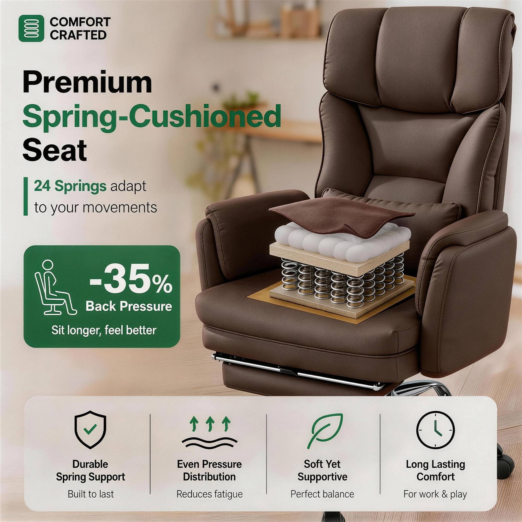 COMFORT CRAFTED  
Premium Spring-Cushioned Seat  
24 Springs adapt to your movements  
-35% Back Pressure  
Sit longer, feel better  

Durable Spring Support  
Built to last  

Even Pressure Distribution  
Reduces fatigue  

Soft Yet Supportive  
Perfect balance  

Long Lasting Comfort  
For work & play