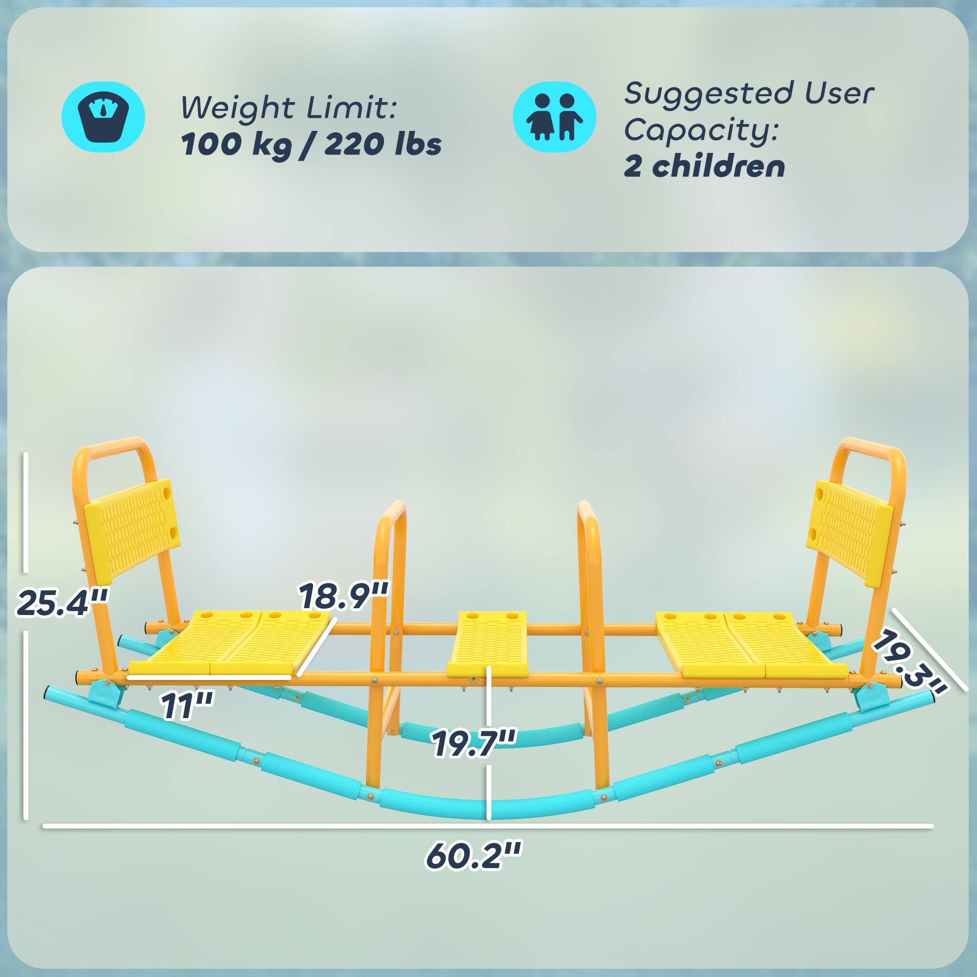 Weight Limit: 100 kg / 220 lbs  
Suggested User Capacity: 2 children  

Dimensions:  
- 25.4"  
- 11"  
- 18.9"  
- 19.7"  
- 19.3"  
- 60.2"