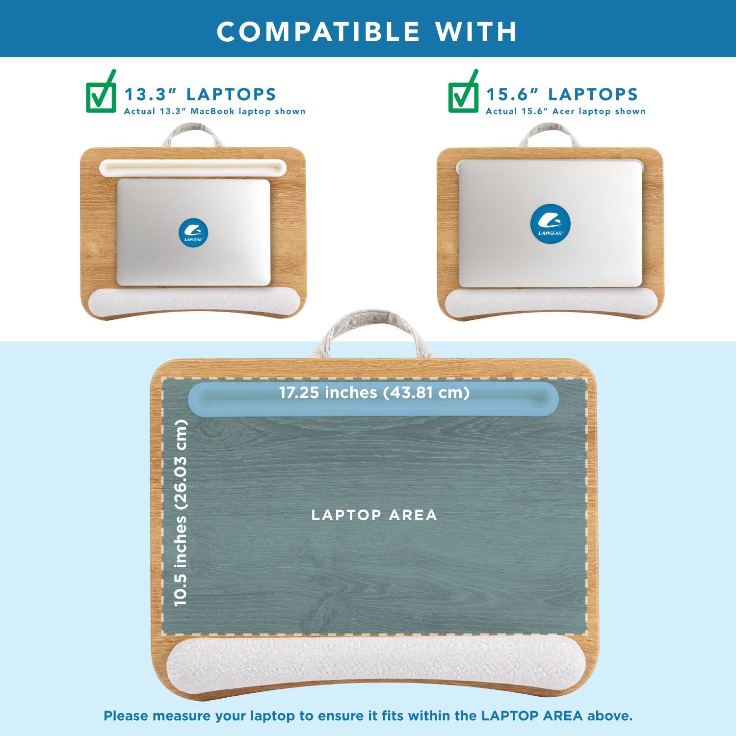 COMPATIBLE WITH

13.3" LAPTOPS
Actual 13.3" MacBook laptop shown

15.6" LAPTOPS
Actual 15.6" Acer laptop shown

LAPTOP AREA
10.5 inches (26.03 cm) x 17.25 inches (43.81 cm)

Please measure your laptop to ensure it fits within the LAPTOP AREA above.