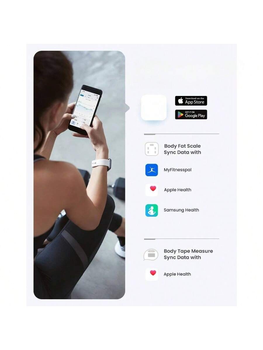 Download on the App Store  
GET IT ON Google Play  

Body Fat Scale  
Sync Data with  
MyFitnesspal  
Apple Health  
Samsung Health  

Body Tape Measure  
Sync Data with  
Apple Health