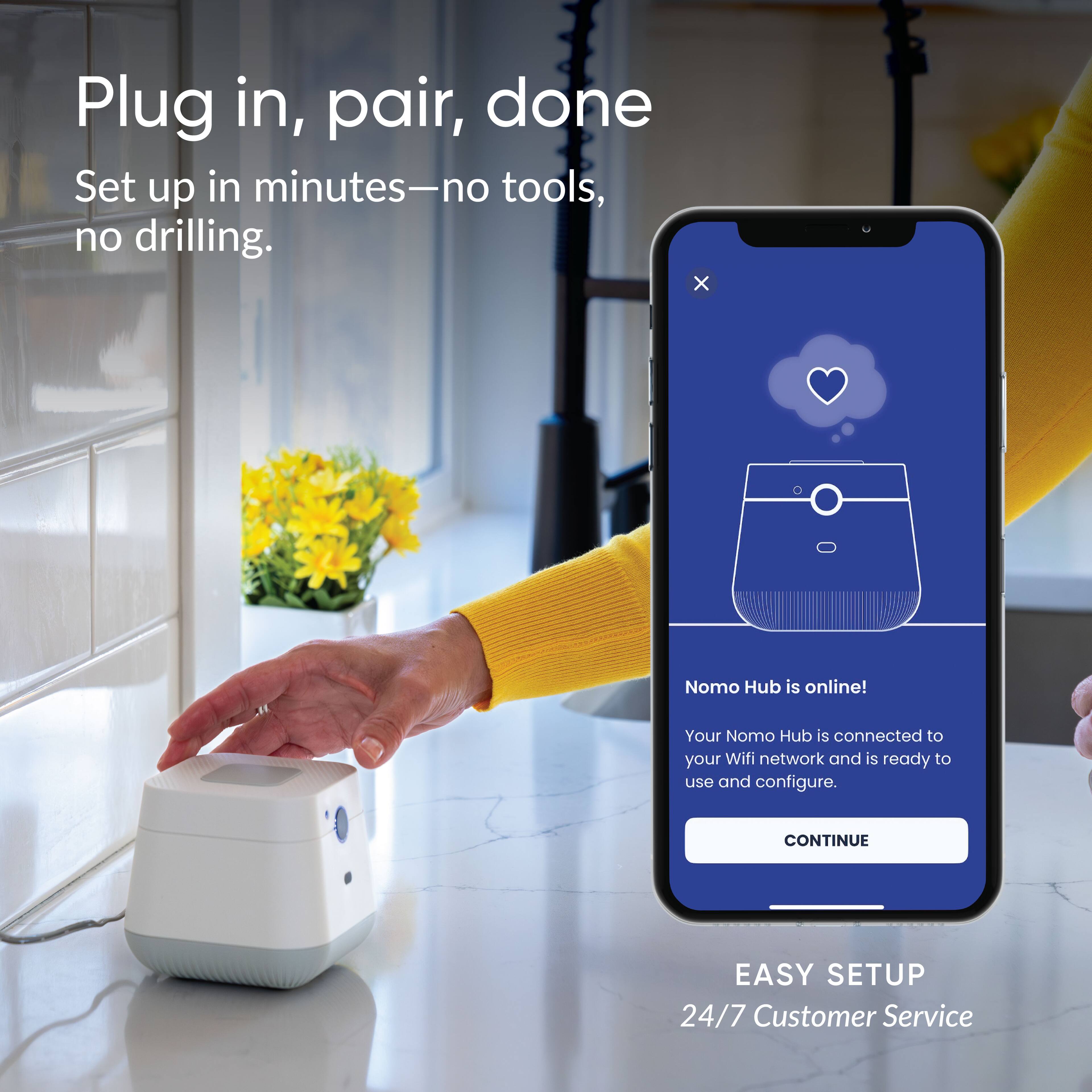 Plug in, pair, done  
Set up in minutes—no tools, no drilling.  

Nomo Hub is online!  
Your Nomo Hub is connected to your Wifi network and is ready to use and configure.  

CONTINUE  

EASY SETUP  
24/7 Customer Service