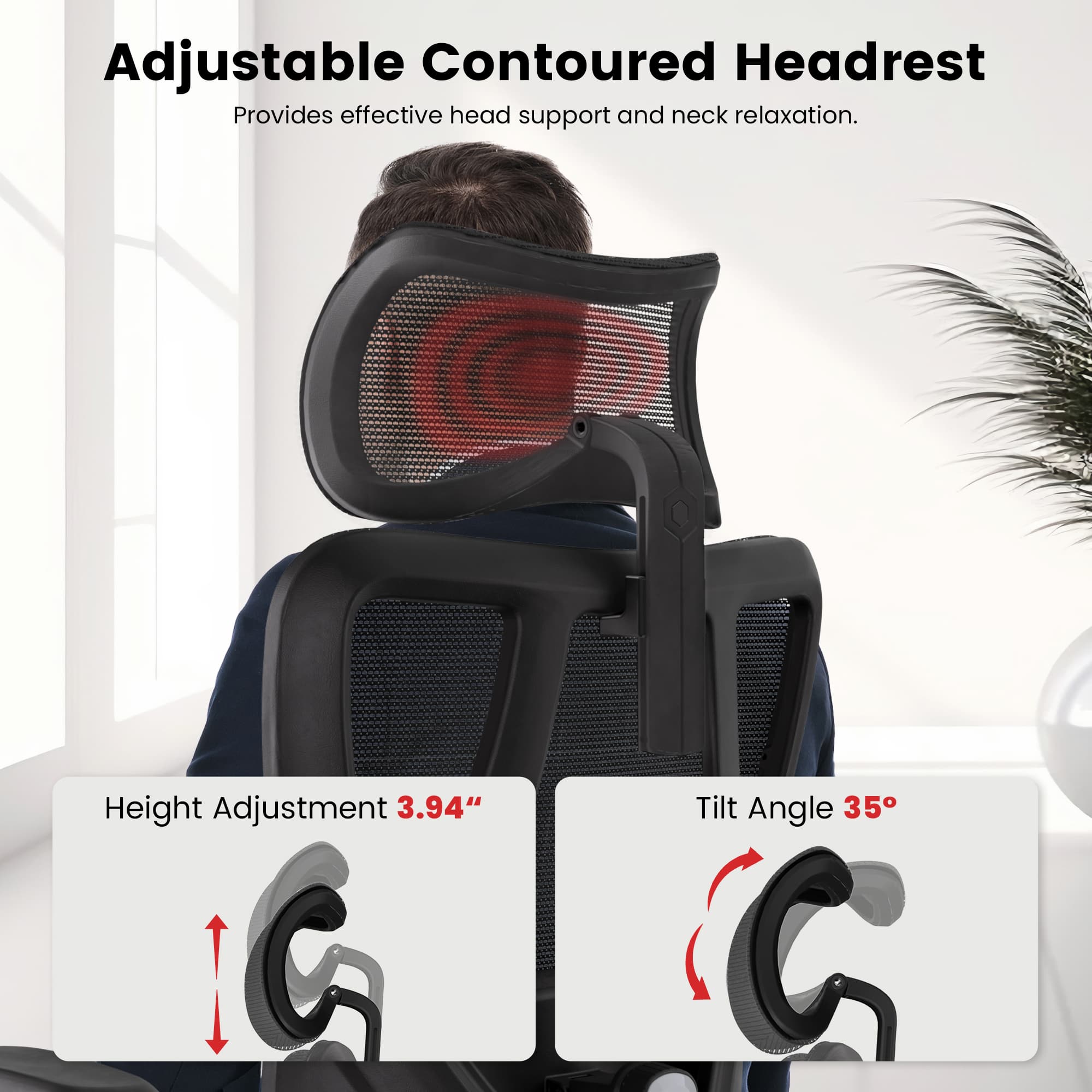 Adjustable Contoured Headrest  
Provides effective head support and neck relaxation.  
Height Adjustment 3.94"  
Tilt Angle 35°