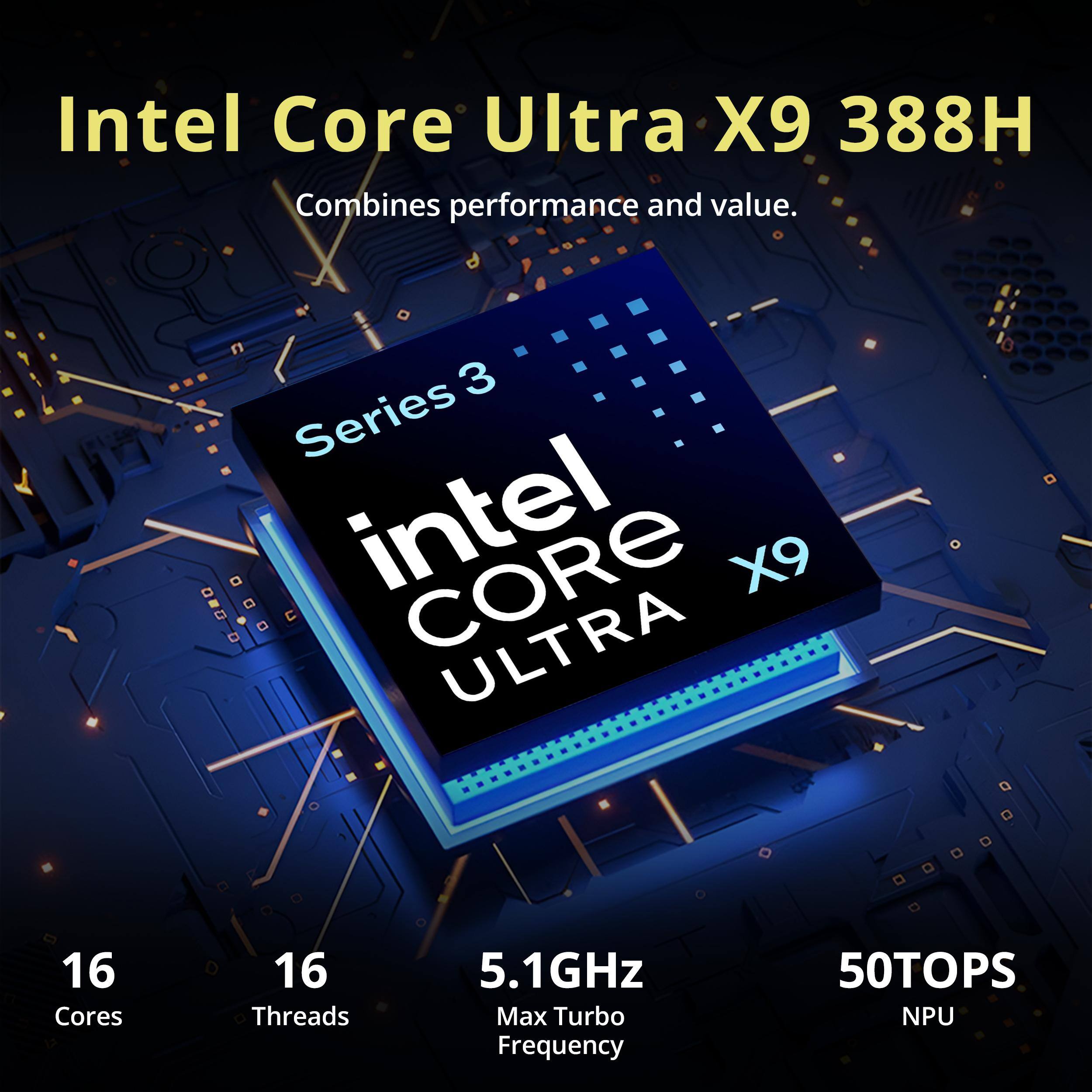 Intel Core Ultra X9 388H Combines performance and value.

3 Series intel CORE X9 ULTRA

16 Cores
16 Threads
5.1GHz Max Turbo Frequency
50TOPS NPU