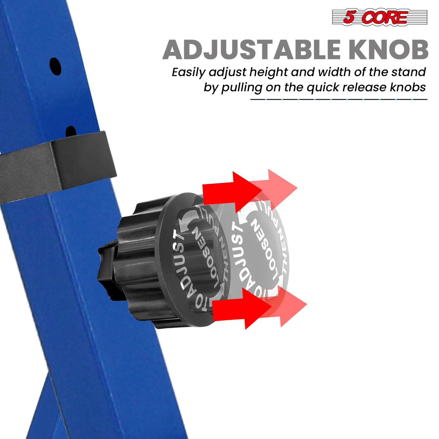 5 CORE  
ADJUSTABLE KNOB  
Easily adjust height and width of the stand by pulling on the quick release knobs
