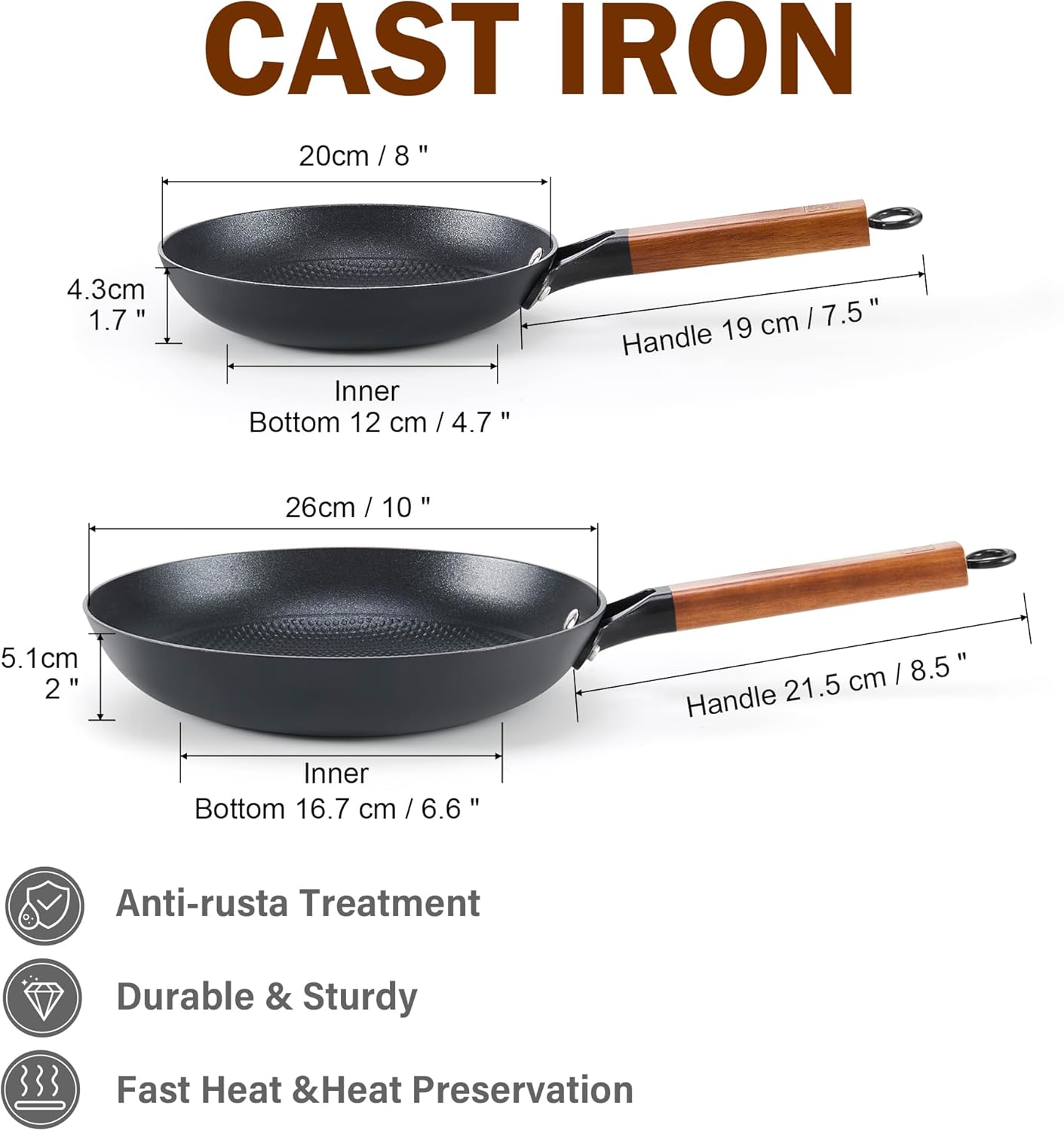 CAST IRON

20cm / 8"
4.3cm 1.7"
Inner Bottom 12 cm / 4.7"
Handle 19 cm / 7.5"

26cm / 10"
5.1cm 2"
Inner Bottom 16.7 cm / 6.6"
Handle 21.5 cm / 8.5"

Anti-rust Treatment
Durable & Sturdy
Fast Heat & Heat Preservation