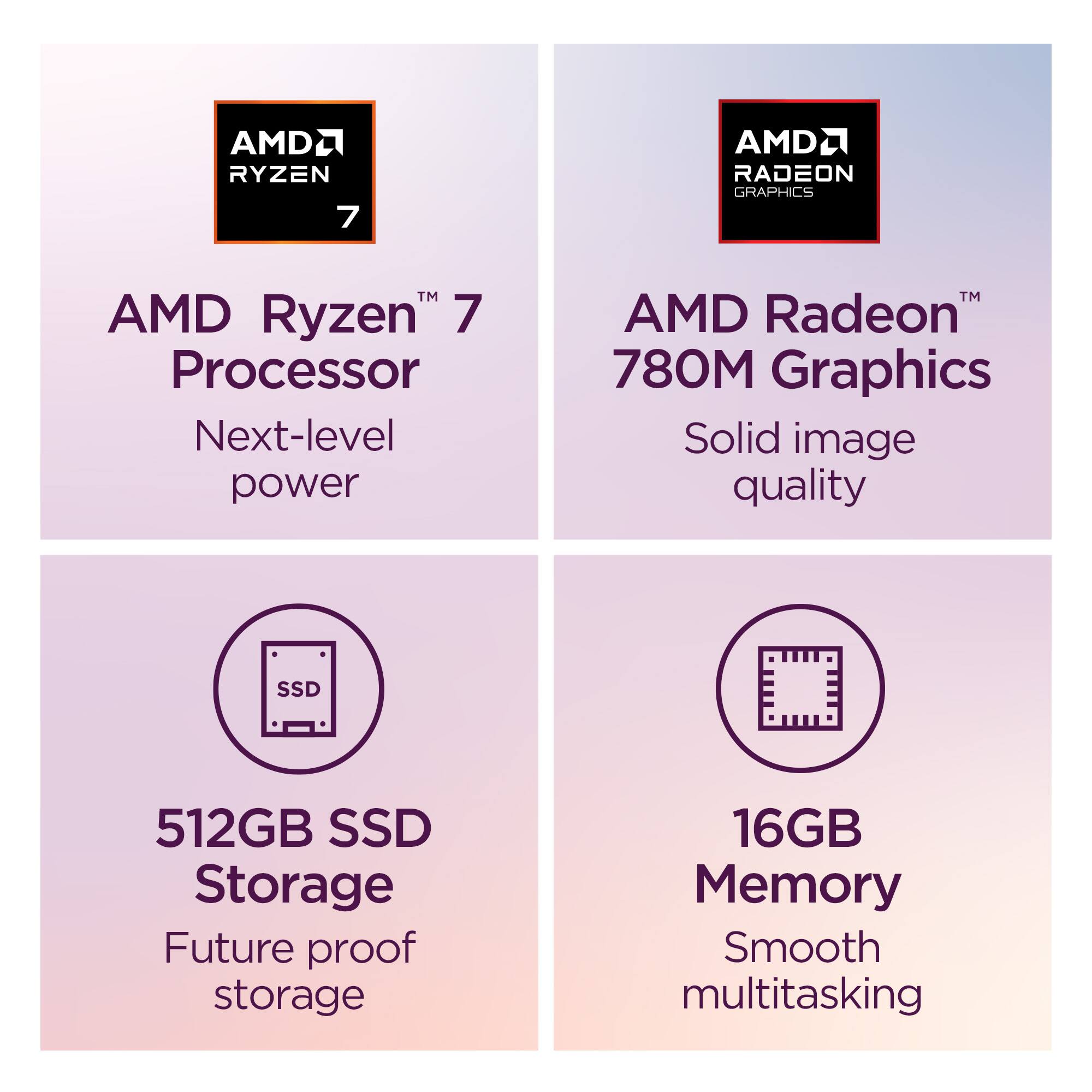 AMD Ryzen 7 Processor  
Next-level power  

AMD Radeon 780M Graphics  
Solid image quality  

512GB SSD Storage  
Future proof storage  

16GB Memory  
Smooth multitasking