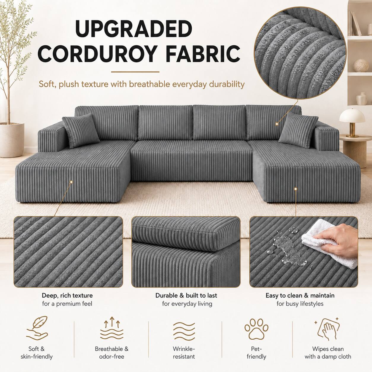 UPGRADED CORDUROY FABRIC

Soft, plush texture with breathable everyday durability

Deep, rich texture for a premium feel

Durable & built to last for everyday living

Easy to clean & maintain for busy lifestyles

Soft & skin-friendly

Breathable & odor-free

Wrinkle-resistant

Pet-friendly

Wipes clean with a damp cloth