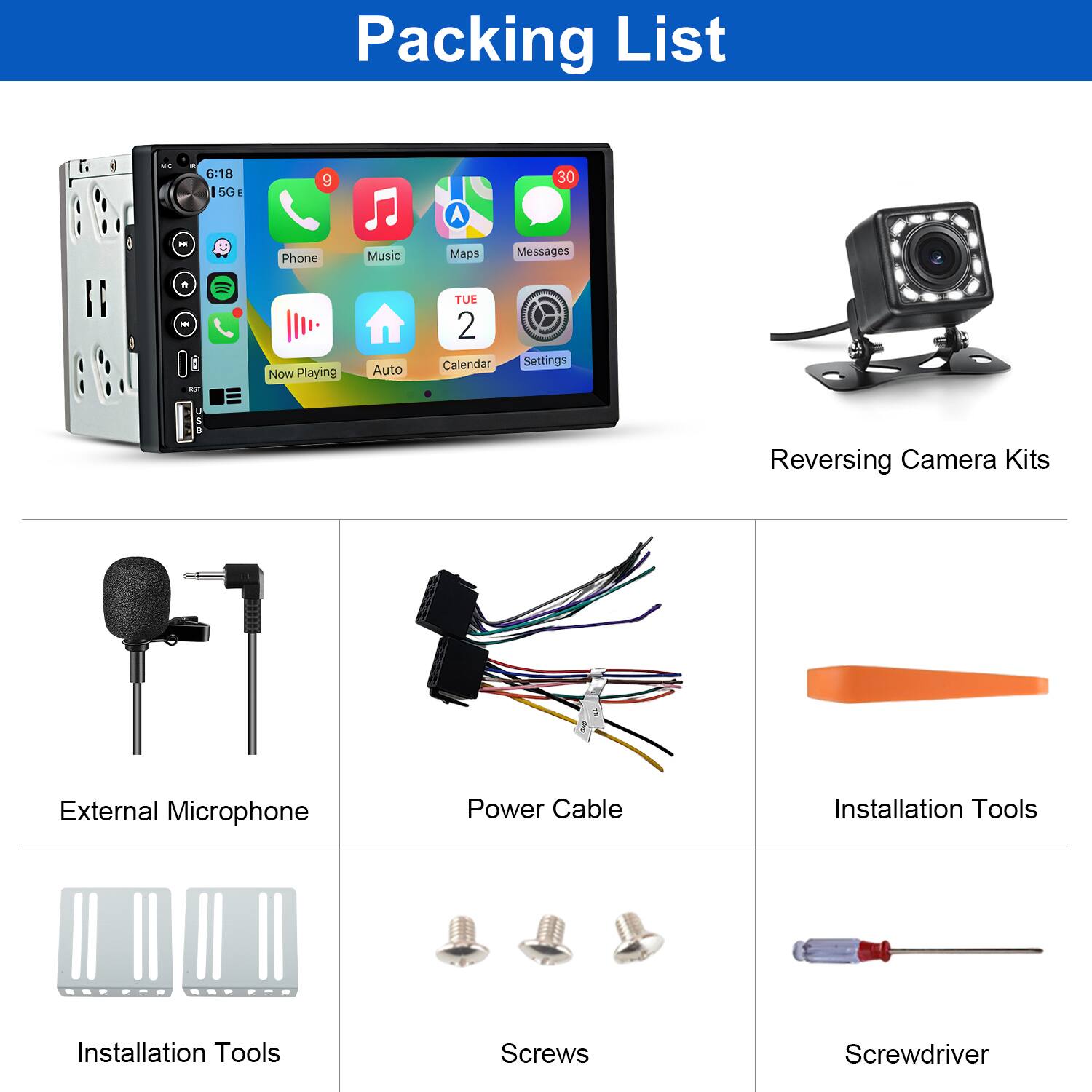 Packing List

- 6:18 15G 9 A 30
- Phone Music Maps Messages
- Now Playing Auto TUE 2 Calendar Settings
- Reversing Camera Kits
- External Microphone
- Power Cable
- Installation Tools
- Screws
- Screwdriver
