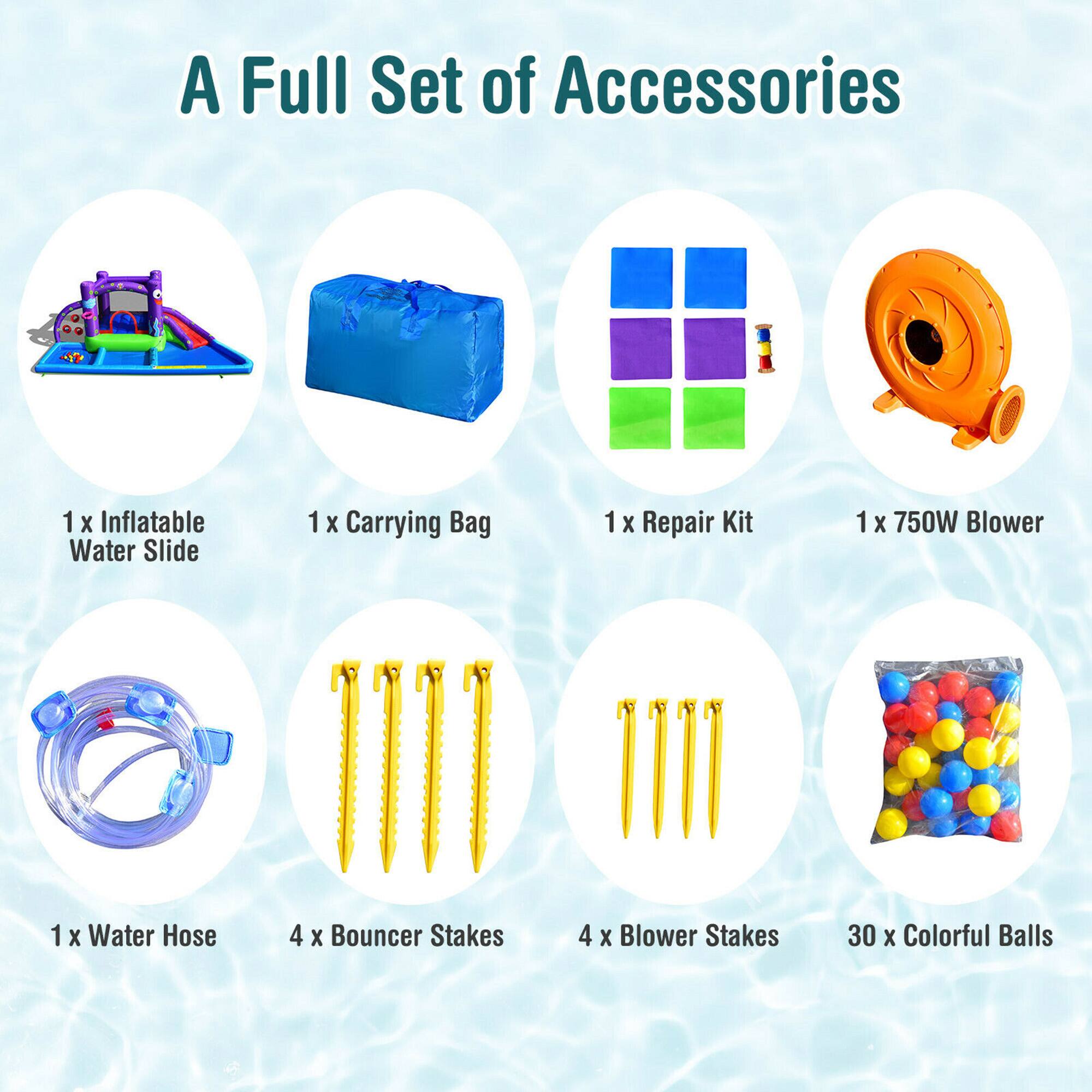 A Full Set of Accessories

1 x Inflatable Water Slide  
1 x Carrying Bag  
1 x Repair Kit  
1 x 750W Blower  
1 x Water Hose  
4 x Bouncer Stakes  
4 x Blower Stakes  
30 x Colorful Balls