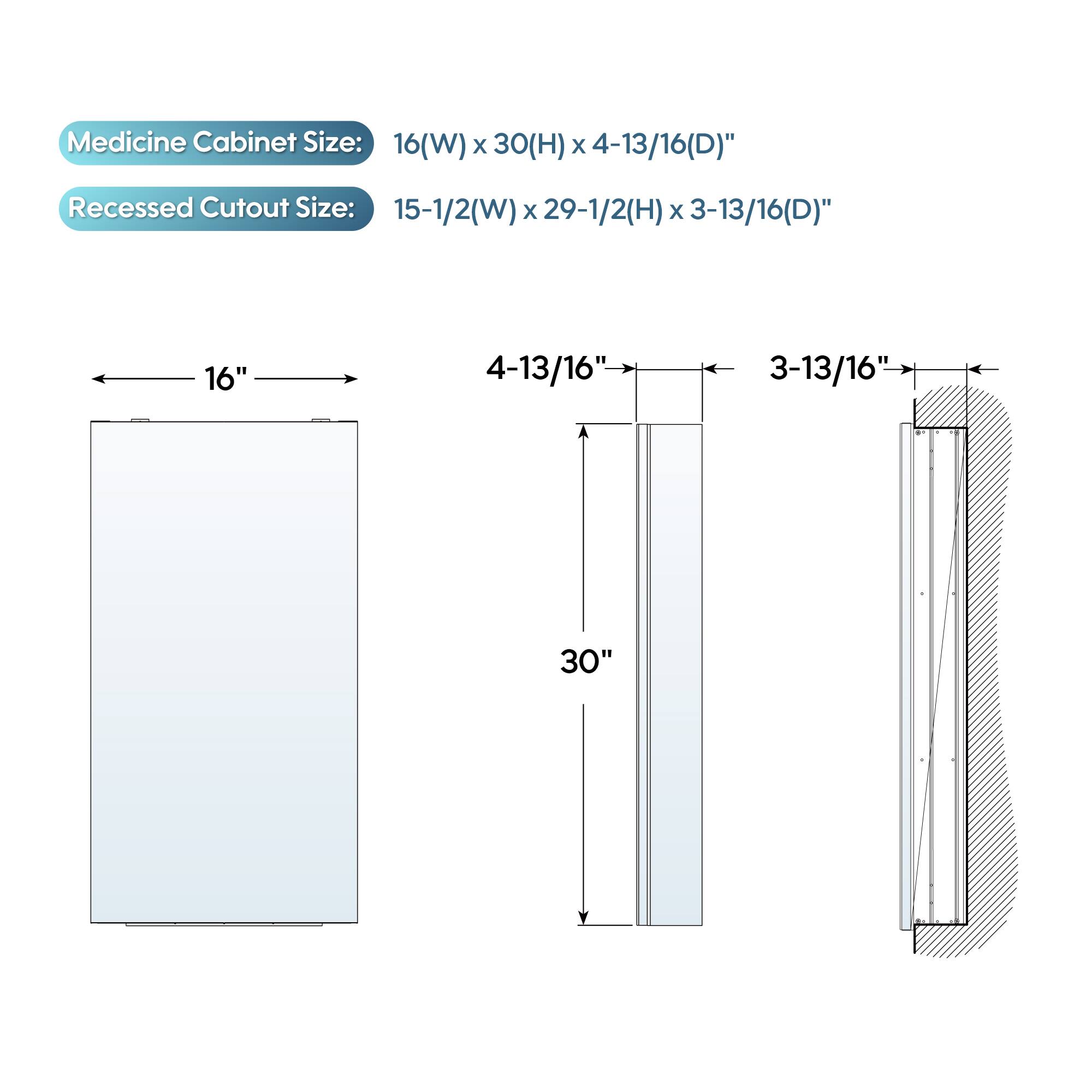 Medicine Cabinet Size: 16(W) x 30(H) x 4-13/16(D)"  
Recessed Cutout Size: 15-1/2(W) x 29-1/2(H) x 3-13/16(D)"