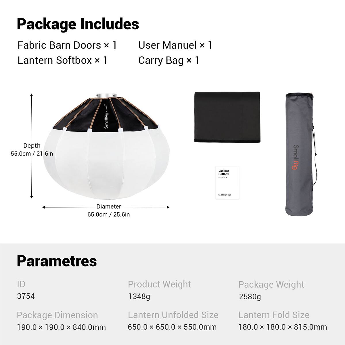 Package Includes:
- Fabric Barn Doors x 1
- User Manual x 1
- Lantern Softbox x 1
- Carry Bag x 1

Dimensions:
- Depth: 55.0cm / 21.6in
- Diameter: 65.0cm / 25.6in

Parameters:
- ID: 3754
- Product Weight: 1348g
- Package Weight: 2580g
- Package Dimension: 190.0 x 190.0 x 840.0mm
- Lantern Unfolded Size: 650.0 x 650.0 x 550.0mm
- Lantern Fold Size: 180.0 x 180.0 x 815.0mm