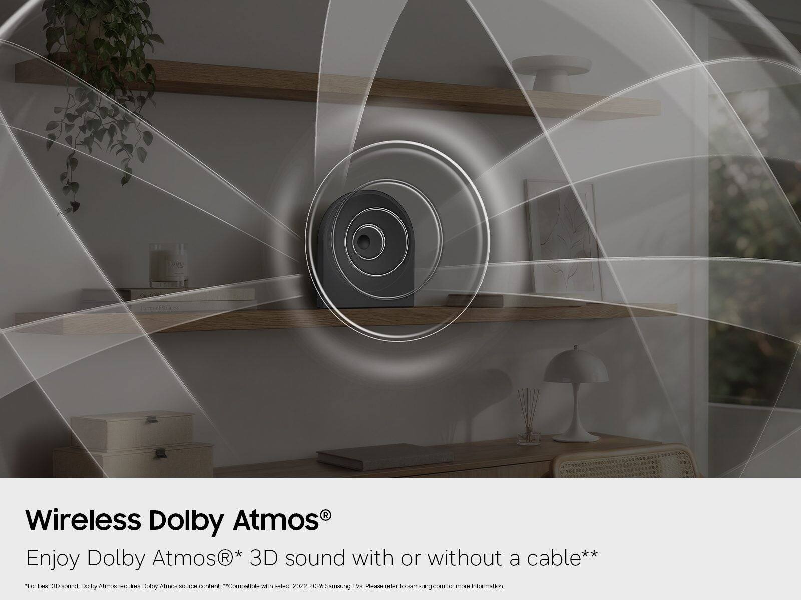Wireless Dolby Atmos®  
Enjoy Dolby Atmos® 3D sound with or without a cable**  
*For best 3D sound, Dolby Atmos requires Dolby Atmos source content.  
**Compatible with select 2022-2026 Samsung TVs. Please refer to samsung.com for more information.
