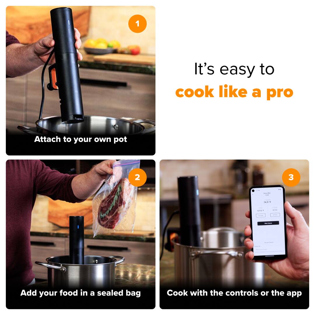 1. It's easy to cook like a pro. Attach to your own pot.
2. Add your food in a sealed bag. Cook with the controls or the app.