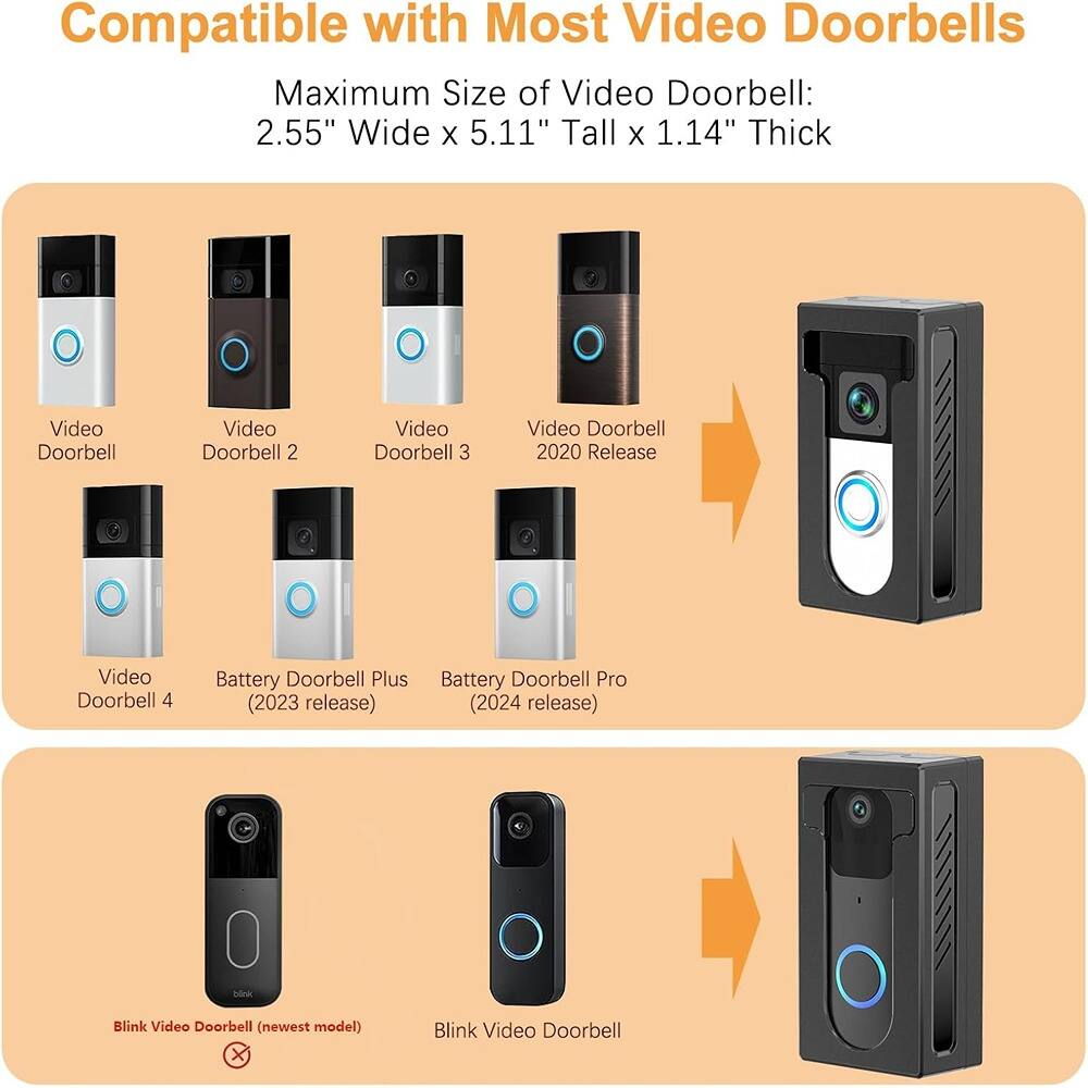 Compatible with Most Video Doorbells

Maximum Size of Video Doorbell: 2.55" Wide x 5.11" Tall x 1.14" Thick

- Video Doorbell
- Video Doorbell 2
- Video Doorbell 3
- Video Doorbell 2020 Release
- Video Doorbell 4
- Battery Doorbell Plus (2023 release)
- Battery Doorbell Pro (2024 release)
- Blink Video Doorbell (newest model)
- Blink Video Doorbell