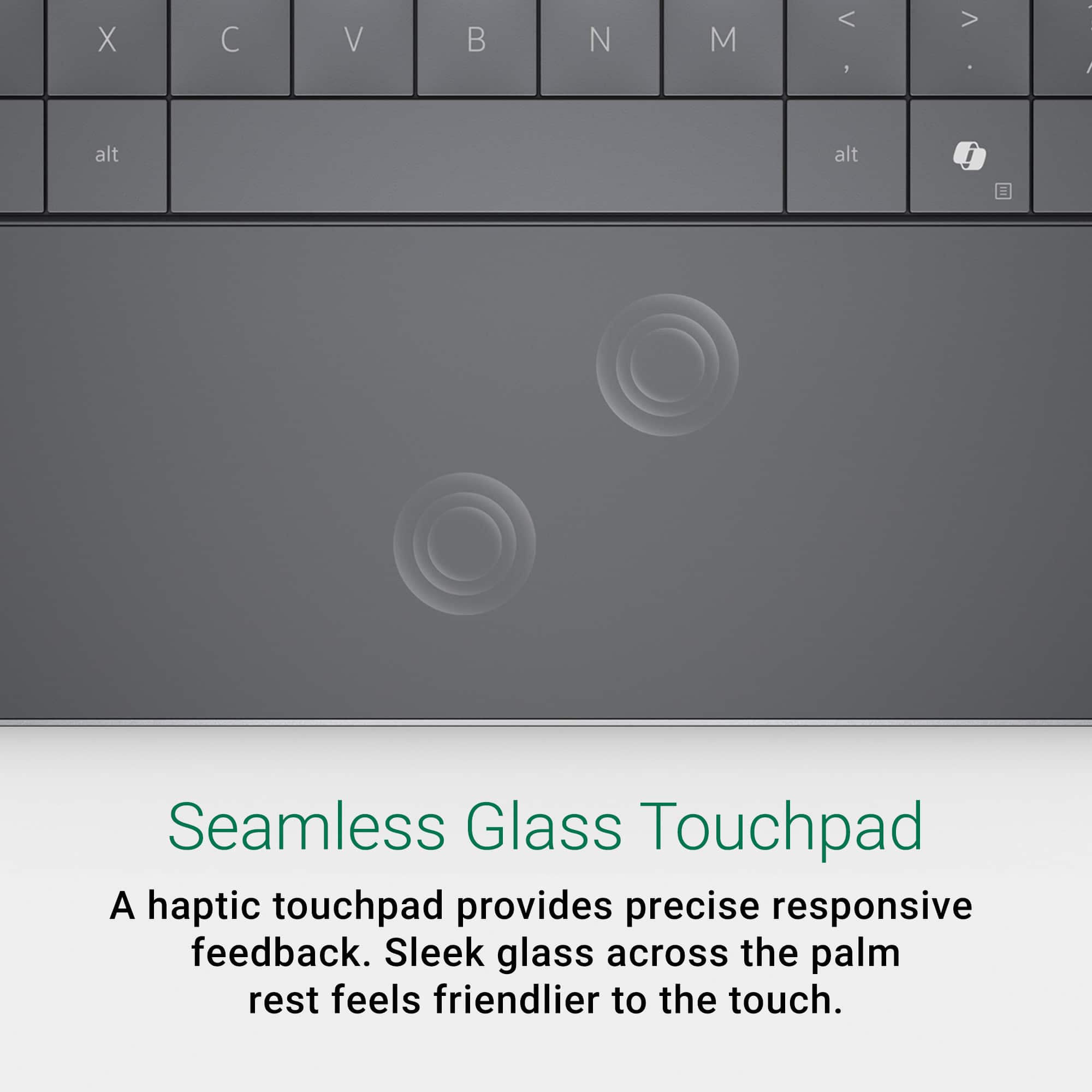 Seamless Glass Touchpad: A haptic touchpad provides precise responsive feedback. Sleek glass across the palm rest feels friendlier to the touch.