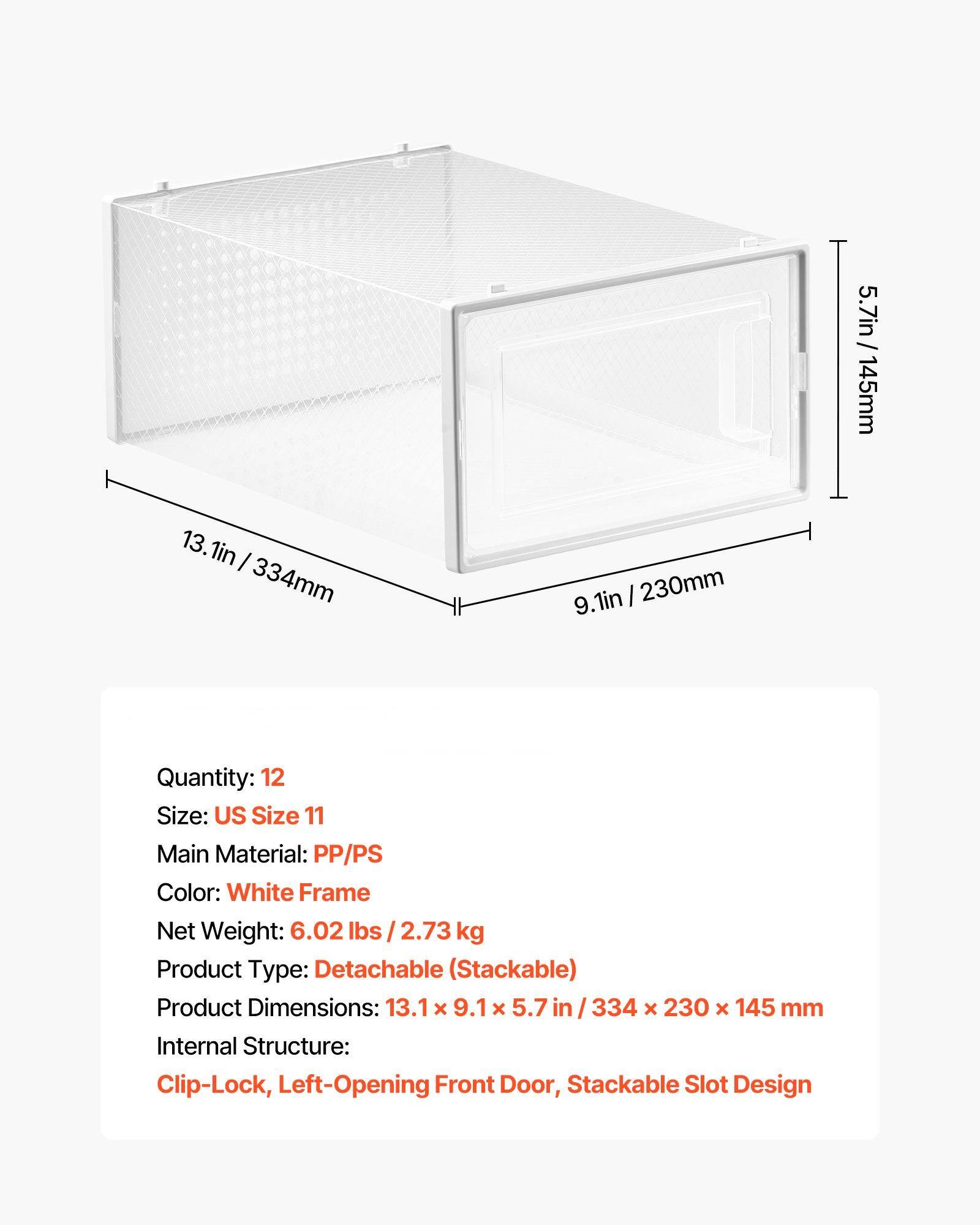 5.7in / 145mm  
13.1in / 334mm  
9.1in / 230mm  

Quantity: 12  
Size: US Size 11  
Main Material: PP/PS  
Color: White Frame  
Net Weight: 6.02 lbs / 2.73 kg  
Product Type: Detachable (Stackable)  
Product Dimensions: 13.1 x 9.1 x 5.7 in / 334 x 230 x 145 mm  
Internal Structure: Clip-Lock, Left-Opening Front Door, Stackable Slot Design