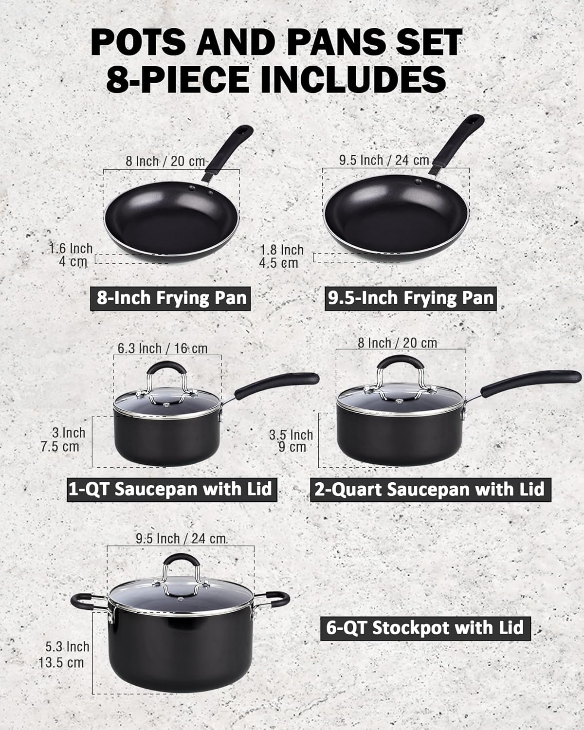 POTS AND PANS SET 8-PIECE INCLUDES

- 8 Inch / 20 cm
- 9.5 Inch / 24 cm
- 1.6 Inch / 4 cm
- 1.8 Inch / 4.5 cm
- 8-Inch Frying Pan
- 9.5-Inch Frying Pan
- 6.3 Inch / 16 cm
- 3 Inch / 7.5 cm
- 3.5 Inch / 9 cm
- 1-QT Saucepan with Lid
- 2-Quart Saucepan with Lid
- 9.5 Inch / 24 cm
- 5.3 Inch / 13.5 cm
- 6-QT Stockpot with Lid